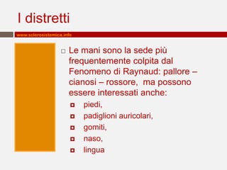 I distretti
www.sclerosistemica.info


                      Le mani sono la sede più
                       frequentemente colpita dal
                       Fenomeno di Raynaud: pallore –
                       cianosi – rossore, ma possono
                       essere interessati anche:
                          piedi,
                          padiglioni auricolari,
                          gomiti,
                          naso,
                          lingua
 