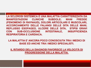 www.sclerosistemica.info
LA SCLEROSI SISTEMICA È UNA MALATTIA CARATTERIZZATA DA
MANIFESTAZIONI   CLINICHE    SUBDOLE;   MANI   FREDDE
(FENOMENO DI RAYNAUD), DOLORI ARTICOLARI E MUSCOLARI,
ACCORCIAMENTO DELLE FALANGI DELLE DITA DELLE MANI,
REFLUSSO ESOFAGEO, ULCERE DELLE DITA, STIPSI GRAVI
CON    SUB-OCCLUSIONE     INTESTINALE,   INSUFFICIENZA
RESPIRATORIA E CARDIACA.

 LA MALATTIA E’ ANCORA POCO CONOSCIUTA TRA I MEDICI DI
        BASE ED ANCHE TRA I MEDICI SPECIALISTI.

   IL RITARDO DELLA DIAGNOSI FAVORISCE LA VELOCITÀ DI
             PROGRESSIONE DELLA MALATTIA.
 