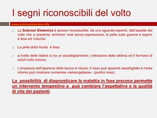 I segni riconoscibili del volto
www.sclerosistemica.info

   La Sclerosi Sistemica è spesso riconoscibile, da uno sguardo esperto, dall’aspetto del
    volto che si presenta ‘amimico’ cioè senza espressione, la pelle sulle guance e zigomi
    è tesa ed ‘indurita’.

   La pelle della fronte è tesa

   a livello delle labbra si ha un assottigliamento ( retrazione delle labbra) ed il formarsi di
    solchi tutto intorno.

   L’ampiezza dell’apertura della bocca si riduce; Il naso può apparire assottigliato e l’area
    intorno può mostrare numerose «teleangetasie» (puntini rossi).

La possibilità di diagnosticare la malattia in fase precoce permette
un intervento tempestivo e può cambiare l’aspettativa e la qualità
di vita dei pazienti.
 