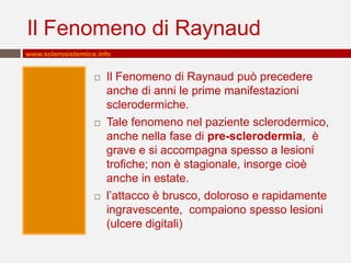 Il Fenomeno di Raynaud
www.sclerosistemica.info


                      Il Fenomeno di Raynaud può precedere
                       anche di anni le prime manifestazioni
                       sclerodermiche.
                      Tale fenomeno nel paziente sclerodermico,
                       anche nella fase di pre-sclerodermia, è
                       grave e si accompagna spesso a lesioni
                       trofiche; non è stagionale, insorge cioè
                       anche in estate.
                      l’attacco è brusco, doloroso e rapidamente
                       ingravescente, compaiono spesso lesioni
                       (ulcere digitali)
 