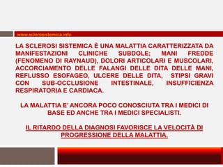 www.sclerosistemica.info

LA SCLEROSI SISTEMICA È UNA MALATTIA CARATTERIZZATA DA
MANIFESTAZIONI   CLINICHE    SUBDOLE;   MANI   FREDDE
(FENOMENO DI RAYNAUD), DOLORI ARTICOLARI E MUSCOLARI,
ACCORCIAMENTO DELLE FALANGI DELLE DITA DELLE MANI,
REFLUSSO ESOFAGEO, ULCERE DELLE DITA, STIPSI GRAVI
CON    SUB-OCCLUSIONE     INTESTINALE,   INSUFFICIENZA
RESPIRATORIA E CARDIACA.

 LA MALATTIA E’ ANCORA POCO CONOSCIUTA TRA I MEDICI DI
        BASE ED ANCHE TRA I MEDICI SPECIALISTI.

   IL RITARDO DELLA DIAGNOSI FAVORISCE LA VELOCITÀ DI
             PROGRESSIONE DELLA MALATTIA.
 