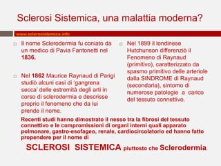 Sclerosi Sistemica, una malattia moderna?
www.sclerosistemica.info

   Il nome Sclerodermia fu coniato da        Nel 1899 il londinese
    un medico di Pavia Fantonetti nel          Hutchunson differenziò il
    1836.                                      Fenomeno di Raynaud
                                               (primitivo), caratterizzato da
                                               spasmo primitivo delle arteriole
   Nel 1862 Maurice Raynaud di Parigi         dalla SINDROME di Raynaud
    studiò alcuni casi di ‘gangrena            (secondaria), sintomo di
    secca’ delle estremità degli arti in       numerose patologie a carico
    corso di sclerodermia e descrisse          del tessuto connettivo.
    proprio il fenomeno che da lui
    prende il nome.
    Recenti studi hanno dimostrato il nesso tra la fibrosi del tessuto
    connettivo e le compromissioni di organi interni quali apparato
    polmonare, gastro-esofageo, renale, cardiocircolatorio ed hanno fatto
    propendere per il nome di
     SCLEROSI SISTEMICA piuttosto che Sclerodermia.
 