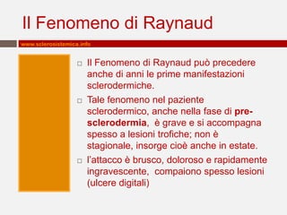 Il Fenomeno di Raynaud
www.sclerosistemica.info


                      Il Fenomeno di Raynaud può precedere
                       anche di anni le prime manifestazioni
                       sclerodermiche.
                      Tale fenomeno nel paziente
                       sclerodermico, anche nella fase di pre-
                       sclerodermia, è grave e si accompagna
                       spesso a lesioni trofiche; non è
                       stagionale, insorge cioè anche in estate.
                      l’attacco è brusco, doloroso e rapidamente
                       ingravescente, compaiono spesso lesioni
                       (ulcere digitali)
 