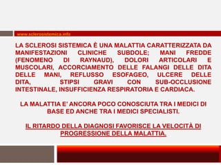 www.sclerosistemica.info

LA SCLEROSI SISTEMICA È UNA MALATTIA CARATTERIZZATA DA
MANIFESTAZIONI     CLINICHE    SUBDOLE;   MANI  FREDDE
(FENOMENO      DI    RAYNAUD),   DOLORI  ARTICOLARI  E
MUSCOLARI, ACCORCIAMENTO DELLE FALANGI DELLE DITA
DELLE MANI, REFLUSSO ESOFAGEO, ULCERE DELLE
DITA,         STIPSI    GRAVI     CON   SUB-OCCLUSIONE
INTESTINALE, INSUFFICIENZA RESPIRATORIA E CARDIACA.

 LA MALATTIA E’ ANCORA POCO CONOSCIUTA TRA I MEDICI DI
        BASE ED ANCHE TRA I MEDICI SPECIALISTI.

   IL RITARDO DELLA DIAGNOSI FAVORISCE LA VELOCITÀ DI
             PROGRESSIONE DELLA MALATTIA.
 