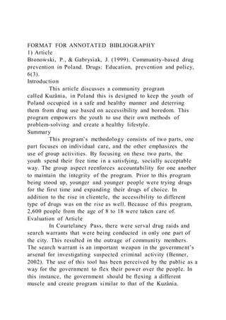 FORMAT FOR ANNOTATED BIBLIOGRAPHY
1) Article
Bronowski, P., & Gabrysiak, J. (1999). Community-based drug
prevention in Poland. Drugs: Education, prevention and policy,
6(3).
Introduction
This article discusses a community program
called Kuzânia, in Poland this is designed to keep the youth of
Poland occupied in a safe and healthy manner and deterring
them from drug use based on accessibility and boredom. This
program empowers the youth to use their own methods of
problem-solving and create a healthy lifestyle.
Summary
This program’s methodology consists of two parts, one
part focuses on individual care, and the other emphasizes the
use of group activities. By focusing on these two parts, the
youth spend their free time in a satisfying, socially acceptable
way. The group aspect reenforces accountability for one another
to maintain the integrity of the program. Prior to this program
being stood up, younger and younger people were trying drugs
for the first time and expanding their drugs of choice. In
addition to the rise in clientele, the accessibility to different
type of drugs was on the rise as well. Because of this program,
2,600 people from the age of 8 to 18 were taken care of.
Evaluation of Article
In Courtelaney Pass, there were serval drug raids and
search warrants that were being conducted in only one part of
the city. This resulted in the outrage of community members.
The search warrant is an important weapon in the government’s
arsenal for investigating suspected criminal activity (Benner,
2002). The use of this tool has been perceived by the public as a
way for the government to flex their power over the people. In
this instance, the government should be flexing a different
muscle and create program similar to that of the Kuzânia.
 
