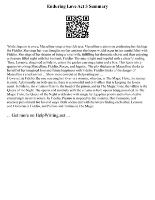 Enduring Love Act 5 Summary
While Jaquino is away, Marzelline sings a heartfelt aria. Marzelline s aria is on confessing her feelings
for Fidelio. She sings her true thoughts on the passions she hopes would occur in her marital bliss with
Fidelio. She sings of her dreams of being a loyal wife, fulfilling her domestic chores and then enjoying
a pleasure filled night with her husband, Fidelio. The aria is light and hopeful with a cheerful ending.
Then, Leonore, disguised as Fidelio, enters the garden carrying chains and a box. This leads into a
quartet involving Marzelline, Fidelio, Rocco, and Jaquino. The plot thickens as Marzelline thinks to
herself of her imagined love and future happiness with Fidelio. Fidelio thinks of the danger of
Marzelline s crush on her ... Show more content on Helpwriting.net ...
However, in Fidelio, the one rescuing her lover is a woman, whereas, in The Magic Flute, the rescuer
is male. Additionally, in both operas, there is a powerful and evil villain that is keeping the lovers
apart. In Fidelio, the villain is Pizarro, the head of the prison, and in The Magic Flute, the villain is the
Queen of the Night. The operas end similarly with the villains in both operas being punished. In The
Magic Flute, the Queen of the Night is defeated with magic by Egyptian priests and is banished to
eternal night never to return. In Fidelio, Pizarro is stopped by the minister, Don Fernando, and
receives punishment for his evil ways. Both operas end with the lovers finding each other, Leonore
and Florestan in Fidelio, and Pamina and Tamino in The Magic
... Get more on HelpWriting.net ...
 