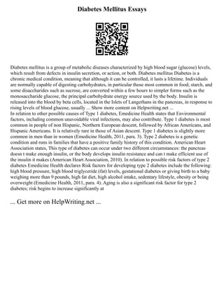 Diabetes Mellitus Essays
Diabetes mellitus is a group of metabolic diseases characterized by high blood sugar (glucose) levels,
which result from defects in insulin secretion, or action, or both. Diabetes mellitus Diabetes is a
chronic medical condition, meaning that although it can be controlled, it lasts a lifetime. Individuals
are normally capable of digesting carbohydrates, in particular those most common in food; starch, and
some disaccharides such as sucrose, are converted within a few hours to simpler forms such as the
monosaccharide glucose, the principal carbohydrate energy source used by the body. Insulin is
released into the blood by beta cells, located in the Islets of Langerhans in the pancreas, in response to
rising levels of blood glucose, usually ... Show more content on Helpwriting.net ...
In relation to other possible causes of Type 1 diabetes, Emedicine Health states that Environmental
factors, including common unavoidable viral infections, may also contribute. Type 1 diabetes is most
common in people of non Hispanic, Northern European descent, followed by African Americans, and
Hispanic Americans. It is relatively rare in those of Asian descent. Type 1 diabetes is slightly more
common in men than in women (Emedicine Health, 2011, para. 3). Type 2 diabetes is a genetic
condition and runs in families that have a positive family history of this condition. American Heart
Association states, This type of diabetes can occur under two different circumstances: the pancreas
doesn t make enough insulin, or the body develops insulin resistance and can t make efficient use of
the insulin it makes (American Heart Association, 2010). In relation to possible risk factors of type 2
diabetes Emedicine Health declares Risk factors for developing type 2 diabetes include the following:
high blood pressure, high blood triglyceride (fat) levels, gestational diabetes or giving birth to a baby
weighing more than 9 pounds, high fat diet, high alcohol intake, sedentary lifestyle, obesity or being
overweight (Emedicine Health, 2011, para. 4). Aging is also a significant risk factor for type 2
diabetes; risk begins to increase significantly at
... Get more on HelpWriting.net ...
 