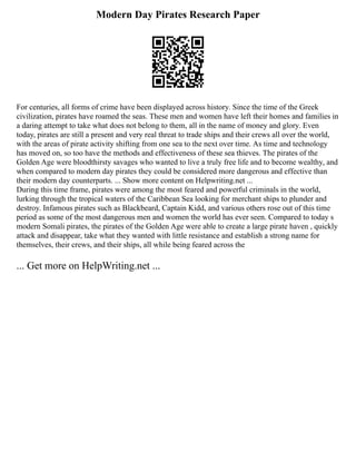 Modern Day Pirates Research Paper
For centuries, all forms of crime have been displayed across history. Since the time of the Greek
civilization, pirates have roamed the seas. These men and women have left their homes and families in
a daring attempt to take what does not belong to them, all in the name of money and glory. Even
today, pirates are still a present and very real threat to trade ships and their crews all over the world,
with the areas of pirate activity shifting from one sea to the next over time. As time and technology
has moved on, so too have the methods and effectiveness of these sea thieves. The pirates of the
Golden Age were bloodthirsty savages who wanted to live a truly free life and to become wealthy, and
when compared to modern day pirates they could be considered more dangerous and effective than
their modern day counterparts. ... Show more content on Helpwriting.net ...
During this time frame, pirates were among the most feared and powerful criminals in the world,
lurking through the tropical waters of the Caribbean Sea looking for merchant ships to plunder and
destroy. Infamous pirates such as Blackbeard, Captain Kidd, and various others rose out of this time
period as some of the most dangerous men and women the world has ever seen. Compared to today s
modern Somali pirates, the pirates of the Golden Age were able to create a large pirate haven , quickly
attack and disappear, take what they wanted with little resistance and establish a strong name for
themselves, their crews, and their ships, all while being feared across the
... Get more on HelpWriting.net ...
 