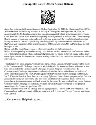 Chesapeake Police Officer Allison Ostman
According to the probable cause statement filed on September 26, 2016, by Chesapeake Police Officer
Allison Ostman, the following occurred in the city of Chesapeake: On September 18, 2016, at
approximately 03:30, I made contact with a suspicious occupied vehicle at the intersection of Drum
Creek Road and Taylor Road that was occupied by several juveniles to include a Mr. Darren DelPapa.
Due to an odor of marijuana in the vehicle, I performed a search of the vehicle for illegal narcotics.
During my search, I located a plastic bag containing (1) 30 mg tablet of codeine underneath Mr.
DelPapa s seat. I mirandized him at approximately 0348 hours, to which Mr. DelPapa stated the pill
belonged to him.
Darren stated he could have avoided ... Show more content on Helpwriting.net ...
He has no other pending matters before any court. Darren has had no detention confinements and no
out of home placements or other court ordered placements. He has no history of escape and no court
ordered placements. He has no other matters pending before the court, and he has had no court ordered
interventions.
The charges were taken under advisement for a period of one year, and Darren was allowed to enroll
in the Commonwealth Challenge program in Virginia Beach. He was ordered onto probation, at any
time he was not in the Commonwealth Challenge program. Program requirements of the
Commonwealth Challenge program do not allow individuals to be on probation as a condition of
entry, hence the order of the court. Darren reported to the Commonwealth Challenge on March 28,
2017. Within the first few days, there were so many fights and chaos, that the program called Darren s
guardians to come pick him up and take him home until the situation calmed down. Darren was
jumped on at least two occasions and both he and the Freemans decided he should not return. Because
Commonwealth Challenge is a voluntary program, he was not required to return to the program
according to the Chesapeake probation officer.
Darren currently lives with his siblings and his legal guardians, Theresa and Charlie Freeman. The
Freemans have had legal custody of Darren since he was 2 ½ years old. Theresa Freeman was friends
with Darren s
... Get more on HelpWriting.net ...
 