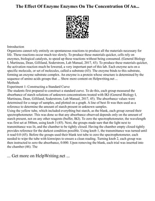 The Effect Of Enzyme Enzymes On The Concentration Of An...
Introduction
Organisms cannot rely entirely on spontaneous reactions to produce all the materials necessary for
life. These reactions occur much too slowly. To produce these materials quicker, cells rely on
enzymes, biological catalysts, to speed up these reactions without being consumed. (General Biology
I, Martineau, Dean, Gilliland, Soderstrom, Lab Manual, 2017, 43). To produce these materials quicker,
the activation reaction much be lowered, a very important part of this lab. Each enzyme acts on a
specific molecule, or set of molecules, called a substrate (43). The enzyme binds to this substrate,
forming an enzyme substrate complex. An enzyme is a protein whose structure is determined by the
sequence of amino acids groups that ... Show more content on Helpwriting.net ...
Methods
Experiment 1: Constructing a Standard Curve
The students first prepared to construct a standard curve. To do this, each group measured the
absorbance of starch solutions of unknown concentrations treated with IKI (General Biology I,
Martineau, Dean, Gilliland, Soderstrom, Lab Manual, 2017, 45). The absorbance values were
determined for a range of samples, and plotted on a graph. A line of best fit was then used as a
reference to determine the amount of starch present in unknown samples.
Using the yellow tube, which included everything but starch, as the blank, each group zeroed their
spectrophotometer. This was done so that any absorbance observed depends only on the amount of
starch present, not on any other reagents (buffer, IKI). To zero the spectrophotometer, the wavelength
was first set at 580nm, using knob 3 (45). Next, the groups made sure that the light next to
transmittance was lit, and the chamber to be tightly closed. Having the chamber empty closed tightly
provides reference for the darkest condition possible. Using knob 1, the transmittance was turned until
it read 0.0 (45). Before the groups used their blank test tube to zero the spectrophotometer, each
needed to wipe the tube with kimwipes to ensure a clean reading. Turning knob 2, each group was
then instructed to zero the absorbance, 0.000. Upon removing the blank, each trial was inserted into
the chamber (46). The
... Get more on HelpWriting.net ...
 