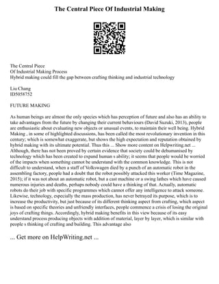 The Central Piece Of Industrial Making
The Central Piece
Of Industrial Making Process
Hybrid making could fill the gap between crafting thinking and industrial technology
Liu Chang
ID5058752
FUTURE MAKING
As human beings are almost the only species which has perception of future and also has an ability to
take advantages from the future by changing their current behaviours (David Suzuki, 2013), people
are enthusiastic about evaluating new objects or unusual events, to maintain their well being. Hybrid
Making , in some of highlighted discussions, has been called the most revolutionary invention in this
century; which is somewhat exaggerate, but shows the high expectation and reputation obtained by
hybrid making with its ultimate potential. Thus this ... Show more content on Helpwriting.net ...
Although, there has not been proved by certain evidence that society could be dehumanised by
technology which has been created to expand human s ability; it seems that people would be worried
of the impacts when something cannot be understand with the common knowledge. This is not
difficult to understand, when a staff of Volkswagen died by a punch of an automatic robot in the
assembling factory, people had a doubt that the robot possibly attacked this worker (Time Magazine,
2015); if it was not about an automatic robot, but a cast machine or a swing lathes which have caused
numerous injuries and deaths, perhaps nobody could have a thinking of that. Actually, automatic
robots do their job with specific programmes which cannot offer any intelligence to attack someone.
Likewise, technology, especially the mass production, has never betrayed its purpose, which is to
increase the productivity, but just because of its different thinking aspect from crafting, which aspect
is based on specific theories and unfriendly interfaces, people commence a crisis of losing the original
joys of crafting things. Accordingly, hybrid making benefits in this view because of its easy
understand process producing objects with addition of material, layer by layer, which is similar with
people s thinking of crafting and building. This advantage also
... Get more on HelpWriting.net ...
 