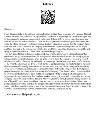 Lehman
Question 1:
From this case study, it showed how Lehman Brothers walked down to the end of it business. Through
Lehman Brothers case, it reflects the ugly side of a corporate. A big recognized company collapse due
to it unsuccessful leadership management, culture and dishonesty by it people caused the company
walked down to the end of it business. There are several points showed how it gone bankrupted. By
using the ethical perspective to look at Lehman Brothers situation, it showed that the company being
dishonest to it clients, failure in the company leadership and corporate management are the major
problems that lead to the company downfalls. As a Wall Street icon, they disappointed the public and
being irresponsible towards ... Show more content on Helpwriting.net ...
This may caused the unwillingness and disobedience of some employees in Lehman because their
opinion did not get the attention from the management, whereas only those who did their job just to
achieving their personal values and goals get good rewards from the company. They use to reward
employees with lots of money for taking risks, to encourage risk taking to earn better profit. Because
of the rewards, Employees has drive to work harder to get better money but has forgotten to put their
clients into consideration by lower down the risk and to do better and deeper analyses before taking
every move. Furthermore, in the case of Lehman Brothers, it showed a company that did not put his
people/ employees into consideration or as assets of it company. This showed when Lehman decided
to lower the medical insurance costs just to get an expense off the balance sheet, and rejected the
suggestion of a loyal consultant than has been worked sincerely 9 years with Lehman just to cover the
company s ass with some unethical decision. Moreover, the third party, Ernst amp; Young aware of the
use of Repo 105 by Lehman but did not voice out or report to the related association. Being a top
professional auditor firm, E amp;Y did not perform it professionalism to show responsibility to it firm
and try to help the unethical party to hide it true situation of it company. In this scenario, it showed the
unethical issue that always happens in the business industry, Corruption. In my
... Get more on HelpWriting.net ...
 