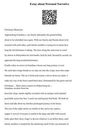 Essay about Personal Narrative
Christmas Memories
Approaching Grandma s, our family anticipates the grand holiday
about to be rekindled once again. With our family and friends about to be
reunited with each other, each family member is trying not to notice how
long the last kilometer is taking. The trees along the road seem to crawl
by slower as Dad pushes his foot harder. Inch by inch, Second by second, we
approach the long awaited destination.
Finally when we arrive at Grandma s house our long journey is over.
We each take a huge breath as we step out onto the crispy snow that snaps
beneath our boots. The air is fresh and creates a shiver down my spine. I
make my way to the frost coated back door, illuminated by the green and red
Christmas ... Show more content on Helpwriting.net ...
Grandma, awaken from her
heavenly sleep, stands slightly crouched with an antique smile painted
gracefully across her face. I reach out and hug her frail body. We both sit
down and talk about my families prolonged journey to her house.
The rest of the night carries on similar to this and to my suprise,
supper is served. Everyone is seated at the large oak table with crazed
looks apon their faces. Eager to devour whatever is set before them, each
family member is tempted by the tantalizing smell of the vast amounts of
 