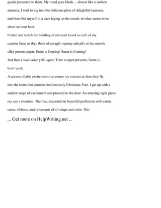goods presented to them. My mind goes blank.... almost like a sudden
amnesia, I start to dig into the delicious plate of delightful treasures,
and then find myself in a daze laying on the couch, in what seems to be
about an hour later.
I listen and watch the building excitement found in each of my
cousins faces as they think of ravagly ripping radically at the smooth
silky present paper. Santa is Coming! Santa is Coming!
Just then a load voice yells, quot; Time to open presents, Santa is
here! quot;
A uncontrollable excitement overcomes my cousins as then they fly
into the room that contains that heavenly Christmas Tree. I get up with a
sudden surge of excitement and proceed to the door. An amazing sight grabs
my eye s attention. The tree, decorated in beautiful perfection with candy
canes, ribbons, and ornaments of all shape and color. This
... Get more on HelpWriting.net ...
 