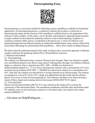Electrospinning Essay
Electrospinning is a convenient method for fabricating various nanofibrous scaffolds for biomedical
applications. In electrospinning process, a conductive collector device plays a critical role in
determining the shape and the structure of the nanofibrous scaffold; however, the preparation of the
collector is often complex. In this study, a novel, flexible, and inexpensive approach based on pencil
on paper method was developed for preparing collectors used in electrospinning. Graphite is a
conductive material widely used as a component in the pencil core. A series of collectors were
prepared through drawing different patterns on folded and unfolded paper using a pencil, followed by
successfully fabricating two dimensional (2D) nanofibrous ... Show more content on Helpwriting.net
...
We believe that the method developed in this study would provide a convenient approach to fabricate
complex collectors for producing ordered 2D or 3D nanofibrous structures.
2. Materials and methods
2.1. Electrospinning
The collector was fabricated using a common 5B pencil and A4 paper. Paper was tailored to suitable
size, and different patterns were drawn using a pencil. Subsequently, the paper was folded in different
shapes as collectors. Poly (ε caprolactone) (PCL, MW = 60,000) was dissolved in
dichloromethane/ethanol (v:v =3:1) to form a homogeneous solution with a concentration of 15 wt%,
and polyvinyl pyrrolidone (PVP, MW = 1,300,000) was dissolved in ethanol at a concentration of 8
wt%. After that, the solution was transferred to a syringe fastened on an infusion pump. The solution
was pumped at a rate of 0.5 mL/h. 8 kV voltage was applied between the needle and the collecter
placed 10 cm away to form an electrospinning jet. The collectors and fibers were observed using a
camera (Nikon, Japan) and scanning electron microscopy (SEM) (JSM 7011F, Japan).
2.2. Cell experiment
Murine calvarial preosteoblasts (MC3T3 E1) were selected as the model cell to evaluate the
cytotoxicity of the electrospun fibers. The nanofibrous membranes and films after sterilization under
UV radiation were cut into small pieces, placed in a cell culture plate, and soaked in the culture
medium (DMEM/F 12
... Get more on HelpWriting.net ...
 