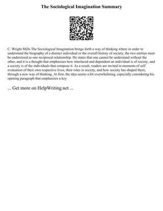 The Sociological Imagination Summary
C. Wright Mills The Sociological Imagination brings forth a way of thinking where in order to
understand the biography of a distinct individual or the overall history of society, the two entities must
be understood as one reciprocal relationship. He states that one cannot be understand without the
other, and it is a thought that emphasizes how interlaced and dependent an individual is of society, and
a society is of the individuals that compose it. As a result, readers are invited in moments of self
evaluation of their own respective lives, their roles in society, and how society has shaped them,
through a new way of thinking. At first, the idea seems a bit overwhelming, especially considering his
opening paragraph that emphasizes a key
... Get more on HelpWriting.net ...
 