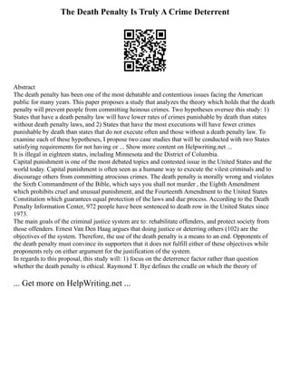 The Death Penalty Is Truly A Crime Deterrent
Abstract
The death penalty has been one of the most debatable and contentious issues facing the American
public for many years. This paper proposes a study that analyzes the theory which holds that the death
penalty will prevent people from committing heinous crimes. Two hypotheses oversee this study: 1)
States that have a death penalty law will have lower rates of crimes punishable by death than states
without death penalty laws, and 2) States that have the most executions will have fewer crimes
punishable by death than states that do not execute often and those without a death penalty law. To
examine each of these hypotheses, I propose two case studies that will be conducted with two States
satisfying requirements for not having or ... Show more content on Helpwriting.net ...
It is illegal in eighteen states, including Minnesota and the District of Columbia.
Capital punishment is one of the most debated topics and contested issue in the United States and the
world today. Capital punishment is often seen as a humane way to execute the vilest criminals and to
discourage others from committing atrocious crimes. The death penalty is morally wrong and violates
the Sixth Commandment of the Bible, which says you shall not murder , the Eighth Amendment
which prohibits cruel and unusual punishment, and the Fourteenth Amendment to the United States
Constitution which guarantees equal protection of the laws and due process. According to the Death
Penalty Information Center, 972 people have been sentenced to death row in the United States since
1973.
The main goals of the criminal justice system are to: rehabilitate offenders, and protect society from
those offenders. Ernest Van Den Haag argues that doing justice or deterring others (102) are the
objectives of the system. Therefore, the use of the death penalty is a means to an end. Opponents of
the death penalty must convince its supporters that it does not fulfill either of these objectives while
proponents rely on either argument for the justification of the system.
In regards to this proposal, this study will: 1) focus on the deterrence factor rather than question
whether the death penalty is ethical. Raymond T. Bye defines the cradle on which the theory of
... Get more on HelpWriting.net ...
 