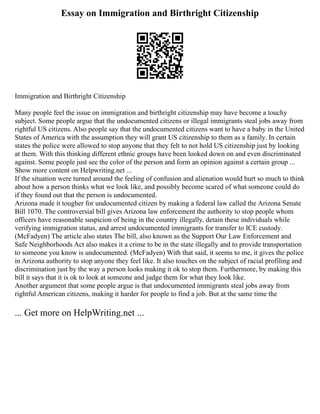 Essay on Immigration and Birthright Citizenship
Immigration and Birthright Citizenship
Many people feel the issue on immigration and birthright citizenship may have become a touchy
subject. Some people argue that the undocumented citizens or illegal immigrants steal jobs away from
rightful US citizens. Also people say that the undocumented citizens want to have a baby in the United
States of America with the assumption they will grant US citizenship to them as a family. In certain
states the police were allowed to stop anyone that they felt to not hold US citizenship just by looking
at them. With this thinking different ethnic groups have been looked down on and even discriminated
against. Some people just see the color of the person and form an opinion against a certain group ...
Show more content on Helpwriting.net ...
If the situation were turned around the feeling of confusion and alienation would hurt so much to think
about how a person thinks what we look like, and possibly become scared of what someone could do
if they found out that the person is undocumented.
Arizona made it tougher for undocumented citizen by making a federal law called the Arizona Senate
Bill 1070. The controversial bill gives Arizona law enforcement the authority to stop people whom
officers have reasonable suspicion of being in the country illegally, detain these individuals while
verifying immigration status, and arrest undocumented immigrants for transfer to ICE custody.
(McFadyen) The article also states The bill, also known as the Support Our Law Enforcement and
Safe Neighborhoods Act also makes it a crime to be in the state illegally and to provide transportation
to someone you know is undocumented. (McFadyen) With that said, it seems to me, it gives the police
in Arizona authority to stop anyone they feel like. It also touches on the subject of racial profiling and
discrimination just by the way a person looks making it ok to stop them. Furthermore, by making this
bill it says that it is ok to look at someone and judge them for what they look like.
Another argument that some people argue is that undocumented immigrants steal jobs away from
rightful American citizens, making it harder for people to find a job. But at the same time the
... Get more on HelpWriting.net ...
 