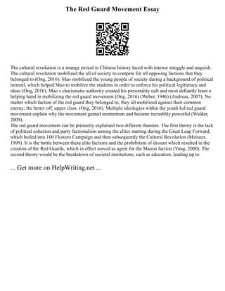 The Red Guard Movement Essay
The cultural revolution is a strange period in Chinese history laced with intense struggle and anguish.
The cultural revolution mobilized the all of society to compete for all opposing factions that they
belonged to (Ong, 2016). Mao mobilized the young people of society during a background of political
turmoil, which helped Mao to mobilize the students in order to enforce his political legitimacy and
ideas (Ong, 2016). Mao s charismatic authority created his personality cult and most defiantly leant a
helping hand in mobilizing the red guard movement (Ong, 2016) (Weber, 1946) (Andreas, 2007). No
matter which faction of the red guard they belonged to, they all mobilized against their common
enemy; the better off, upper class. (Ong, 2016). Multiple ideologies within the youth led red guard
movement explain why the movement gained momentum and became incredibly powerful (Walder,
2009).
The red guard movement can be primarily explained two different theories. The first theory is the lack
of political cohesion and party factionalism among the elites starting during the Great Leap Forward,
which boiled into 100 Flowers Campaign and then subsequently the Cultural Revolution (Meisner,
1999). It is the battle between these elite factions and the prohibition of dissent which resulted in the
creation of the Red Guards, which in effect served as agent for the Maoist faction (Yang, 2000). The
second theory would be the breakdown of societal institutions, such as education, leading up to
... Get more on HelpWriting.net ...
 