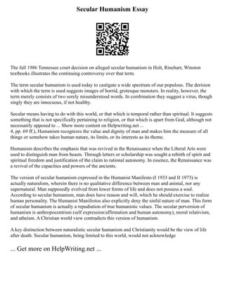 Secular Humanism Essay
The fall 1986 Tennessee court decision on alleged secular humanism in Holt, Rinehart, Winston
textbooks illustrates the continuing controversy over that term.
The term secular humanism is used today to castigate a wide spectrum of our populous. The derision
with which the term is used suggests images of horrid, grotesque monsters. In reality, however, the
term merely consists of two sorely misunderstood words. In combination they suggest a virus, though
singly they are innocuous, if not healthy.
Secular means having to do with this world, or that which is temporal rather than spiritual. It suggests
something that is not specifically pertaining to religion, or that which is apart from God, although not
necessarily opposed to ... Show more content on Helpwriting.net ...
4, pp. 69 ff.), Humanism recognizes the value and dignity of man and makes him the measure of all
things or somehow takes human nature, its limits, or its interests as its theme.
Humanism describes the emphasis that was revived in the Renaissance when the Liberal Arts were
used to distinguish man from beasts. Through letters or scholarship was sought a rebirth of spirit and
spiritual freedom and justification of the claim to rational autonomy. In essence, the Renaissance was
a revival of the capacities and powers of the ancients.
The version of secular humanism expressed in the Humanist Manifesto (I 1933 and II 1973) is
actually naturalism, wherein there is no qualitative difference between man and animal, nor any
supernatural. Man supposedly evolved from lower forms of life and does not possess a soul.
According to secular humanism, man does have reason and will, which he should exercise to realize
human personality. The Humanist Manifestos also explicitly deny the sinful nature of man. This form
of secular humanism is actually a repudiation of true humanistic values. The secular perversion of
humanism is anthropocentrism (self expression/affirmation and human autonomy), moral relativism,
and atheism. A Christian world view contradicts this version of humanism.
A key distinction between naturalistic secular humanism and Christianity would be the view of life
after death. Secular humanism, being limited to this world, would not acknowledge
... Get more on HelpWriting.net ...
 