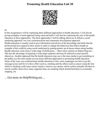 Promoting Health Education Unit 20
P1
In this assignment I will be explaining three different approaches to health education. I will also be
giving examples of each approach being used and lastly I will also be explaining the role of the health
educators in these approaches. The three approaches I will be talking about are as follows; social
marketing approach, two way communication and community development approach.
Health education is usually used to give information and advice of the knowledge and skills that the
professionals have gained in their sector in order to change the behaviour that affects health an
example of this could be using social marketing by putting posters up in busses about eating healthy.
Health educators come from a wide range of professions ... Show more content on Helpwriting.net ...
This has the advantage of targeting a wide target audience and may be tailored to meet specific
objectives. Another approach that the health educators may use is the mass media to get something in
the public eye the mass media can use many different approaches to promoting health education.
Some of the ways you could promote health education is fear, some campaigns use fear to get the
message across and for it to have effect such as, smoking and the effects such as cancer using the fear
which is smoking could cause cancer maybe a massive eye opener which could eventually led them to
slowly couldn t down how many cigarettes they are smoking which should lead them to eventually
stopping. An
... Get more on HelpWriting.net ...
 