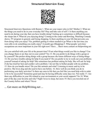 Structured Interview Essay
Structured Interview Questions with Bonnie 1. What are your major roles in life? Mother 2. What are
the things you need to do in your everyday life? Pray and take care of self 3. Is there anything you
need to do during your day that you have trouble doing? Getting up is sometimes is difficult because
she sleeps late 4. What do you enjoying doing? Coming to the center and Bowling, Watching Comedy
shows, TV program in general, and Going shopping. Is there anything in your life that prevents you
from doing what you enjoy? Yes, problem getting to where needed to go When is the last time you
were able to do something you really enjoy? A month ago (Shopping) 5. What people/ activities/
occupations are most important in your life right now? Have ... Show more content on Helpwriting.net
...
Are you satisfied with your life at the present time? If not what things would you like to change? Can
you change them or are they not in your control? Yes 13. Do you prefer to do things with a group or
by yourself? She prefers doing things with a group because she learns different ways of doing things
14. Do you have trouble asking for help if you need it? Do you prefer to try to work out your problems
yourself instead of asking for help? She sometimes has problem asking for help. She will ask for help
if she has tried her best and couldn t solve problem. I do not like to bother people with my problem .
15. How do you handle stress? Do you like animals and what? Listening to music and try to be
positive. She loves dog and she used to have one before. 16. How well do you think you do in
performing your daily activities? Is there any area in life that you feel like you need help with in order
to be to be successful? Sometime good and may be having difficulty some days too. Not really 17. Are
there any difficulties in your life related to your environment or your social supports? No 18. What
part of the day your favorite and why? Night/ loves to sleep, but snore 19. Have you traveled out of
the Country before and where? Never
... Get more on HelpWriting.net ...
 
