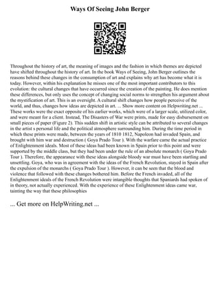 Ways Of Seeing John Berger
Throughout the history of art, the meaning of images and the fashion in which themes are depicted
have shifted throughout the history of art. In the book Ways of Seeing, John Berger outlines the
reasons behind these changes in the consumption of art and explains why art has become what it is
today. However, within his explanation he misses one of the most important contributors to this
evolution: the cultural changes that have occurred since the creation of the painting. He does mention
these differences, but only uses the concept of changing social norms to strengthen his argument about
the mystification of art. This is an oversight. A cultural shift changes how people perceive of the
world, and thus, changes how ideas are depicted in art. ... Show more content on Helpwriting.net ...
These works were the exact opposite of his earlier works, which were of a larger scale, utilized color,
and were meant for a client. Instead, The Disasters of War were prints, made for easy disbursement on
small pieces of paper (Figure 2). This sudden shift in artistic style can be attributed to several changes
in the artist s personal life and the political atmosphere surrounding him. During the time period in
which these prints were made, between the years of 1810 1812, Napoleon had invaded Spain, and
brought with him war and destruction ( Goya Prado Tour ). With the warfare came the actual practice
of Enlightenment ideals. Most of these ideas had been known in Spain prior to this point and were
supported by the middle class, but they had been under the rule of an absolute monarch ( Goya Prado
Tour ). Therefore, the appearance with these ideas alongside bloody war must have been startling and
unsettling. Goya, who was in agreement with the ideas of the French Revolution, stayed in Spain after
the expulsion of the monarchs ( Goya Prado Tour ). However, it can be seen that the blood and
violence that followed with these changes bothered him. Before the French invaded, all of the
Enlightenment ideals of the French Revolution were intangible thoughts that Spaniards had spoken of
in theory, not actually experienced. With the experience of these Enlightenment ideas came war,
tainting the way that these philosophies
... Get more on HelpWriting.net ...
 
