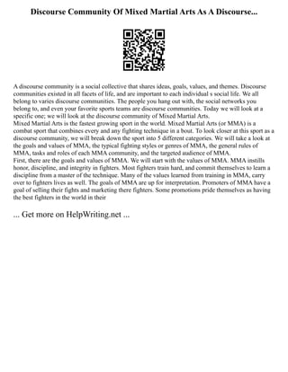 Discourse Community Of Mixed Martial Arts As A Discourse...
A discourse community is a social collective that shares ideas, goals, values, and themes. Discourse
communities existed in all facets of life, and are important to each individual s social life. We all
belong to varies discourse communities. The people you hang out with, the social networks you
belong to, and even your favorite sports teams are discourse communities. Today we will look at a
specific one; we will look at the discourse community of Mixed Martial Arts.
Mixed Martial Arts is the fastest growing sport in the world. Mixed Martial Arts (or MMA) is a
combat sport that combines every and any fighting technique in a bout. To look closer at this sport as a
discourse community, we will break down the sport into 5 different categories. We will take a look at
the goals and values of MMA, the typical fighting styles or genres of MMA, the general rules of
MMA, tasks and roles of each MMA community, and the targeted audience of MMA.
First, there are the goals and values of MMA. We will start with the values of MMA. MMA instills
honor, discipline, and integrity in fighters. Most fighters train hard, and commit themselves to learn a
discipline from a master of the technique. Many of the values learned from training in MMA, carry
over to fighters lives as well. The goals of MMA are up for interpretation. Promoters of MMA have a
goal of selling their fights and marketing there fighters. Some promotions pride themselves as having
the best fighters in the world in their
... Get more on HelpWriting.net ...
 
