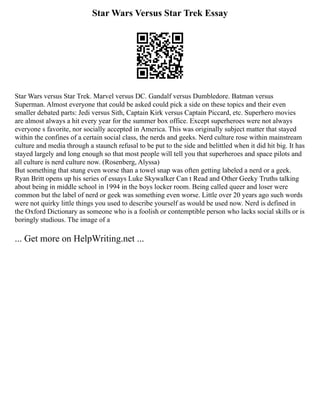 Star Wars Versus Star Trek Essay
Star Wars versus Star Trek. Marvel versus DC. Gandalf versus Dumbledore. Batman versus
Superman. Almost everyone that could be asked could pick a side on these topics and their even
smaller debated parts: Jedi versus Sith, Captain Kirk versus Captain Piccard, etc. Superhero movies
are almost always a hit every year for the summer box office. Except superheroes were not always
everyone s favorite, nor socially accepted in America. This was originally subject matter that stayed
within the confines of a certain social class, the nerds and geeks. Nerd culture rose within mainstream
culture and media through a staunch refusal to be put to the side and belittled when it did hit big. It has
stayed largely and long enough so that most people will tell you that superheroes and space pilots and
all culture is nerd culture now. (Rosenberg, Alyssa)
But something that stung even worse than a towel snap was often getting labeled a nerd or a geek.
Ryan Britt opens up his series of essays Luke Skywalker Can t Read and Other Geeky Truths talking
about being in middle school in 1994 in the boys locker room. Being called queer and loser were
common but the label of nerd or geek was something even worse. Little over 20 years ago such words
were not quirky little things you used to describe yourself as would be used now. Nerd is defined in
the Oxford Dictionary as someone who is a foolish or contemptible person who lacks social skills or is
boringly studious. The image of a
... Get more on HelpWriting.net ...
 