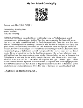 My Best Friend Growing Up
Running head: TEACHING PAPER 1
Pharmacology Teaching Paper
Kendra Holdener
Maryville University
INTRODUCTION Kasia was and still is my best friend growing up. We had gone on several
vacations together with each other s families. Then there was one vacation that I went with her on
right before our senior year of high school. Her family has a passion for flying, they have three planes
now and Kasia had planned on becoming a commercial pilot. Because of their passion for flying they
go to Oshkosh, Wisconsin every summer for the EAAAirVenture, which is a big flight convention
outdoors. I went with them one year and I started to notice some things with Kasia. I noticed that she
was constantly going to the bathroom and with every glass of water I had she would have had three. I
pointed this out to her and told her that she should go see a doctor. I did not know what was wrong
with her I just knew there was something wrong with her. Six months later she went to the doctor for a
flight physical to make sure she was healthy enough to become a pilot. They tested her blood sugar
and it was in the 700s. On April 23 2014 Kasia was diagnosed with Type 1 Diabetes. Type 1 Diabetes
is when someone becomes dependent on insulin in order to keep them from becoming hyperglycemic.
Type 1 Diabetes occurs when the beta cells in the pancreas destroy themselves or the immune system
attacks them and kills them (Sommers, 2015). This form of diabetes is not caused by obesity and
... Get more on HelpWriting.net ...
 