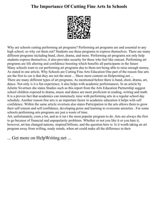 The Importance Of Cutting Fine Arts In Schools
Why are schools cutting performing art programs? Performing art programs are and essential to any
high school, so why cut them out? Students use these programs to express themselves. There are many
different programs including band, choir, drama, and more. Performing art programs not only help
students express themselves, it also provides security for those who feel like outcast. Performing art
programs are life altering and confidence boosting which benefits all participants in the future
Many schools want to cut performing art programs due to them not being able to raise enough money.
As stated in one article, Why Schools are Cutting Fine Arts Education One part of the reason fine arts
are the first to cut is that they are not the most ... Show more content on Helpwriting.net ...
There are many different types of art programs. As mentioned before there is band, choir, drama, art,
dance. Not only is it a fun experience, it also helps with academic performances. In an article by
Juliette Sivertsen she states Studies such as this report from the Arts Education Partnership suggest
school children exposed to drama, music and dance are more proficient in reading, writing and math.
It is a proven fact that academics can immensely raise with performing arts in a regular school day
schedule. Another reason fine arts is an important factor in academic education it helps with self
confidence. Within the same article sivertsen also states Participation in the arts allows them to grow
their self esteem and self confidence, developing poise and learning to overcome anxieties . For some
schools performing arts programs are just a waste of time.
Art, unfortunately, costs a lot, and as it isn t the most popular program to do. Arts are always the first
to go because of financial and unpopularity problems. Whether or not you like it or you hate it,
however, art has changed nations, inspired billions, and the question here is: Is it worth taking an art
program away from willing, ready minds, when art could make all the difference in their
... Get more on HelpWriting.net ...
 