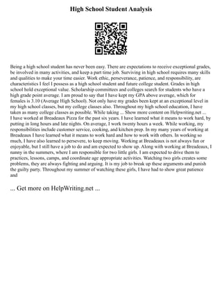 High School Student Analysis
Being a high school student has never been easy. There are expectations to receive exceptional grades,
be involved in many activities, and keep a part time job. Surviving in high school requires many skills
and qualities to make your time easier. Work ethic, perseverance, patience, and responsibility, are
characteristics I feel I possess as a high school student and future college student. Grades in high
school hold exceptional value. Scholarship committees and colleges search for students who have a
high grade point average. I am proud to say that I have kept my GPA above average, which for
females is 3.10 (Average High School). Not only have my grades been kept at an exceptional level in
my high school classes, but my college classes also. Throughout my high school education, I have
taken as many college classes as possible. While taking ... Show more content on Helpwriting.net ...
I have worked at Breadeaux Pizza for the past six years. I have learned what it means to work hard, by
putting in long hours and late nights. On average, I work twenty hours a week. While working, my
responsibilities include customer service, cooking, and kitchen prep. In my many years of working at
Breadeaux I have learned what it means to work hard and how to work with others. In working so
much, I have also learned to persevere, to keep moving. Working at Breadeaux is not always fun or
enjoyable, but I still have a job to do and am expected to show up. Along with working at Breadeaux, I
nanny in the summers, where I am responsible for two little girls. I am expected to drive them to
practices, lessons, camps, and coordinate age appropriate activities. Watching two girls creates some
problems, they are always fighting and arguing. It is my job to break up these arguments and punish
the guilty party. Throughout my summer of watching these girls, I have had to show great patience
and
... Get more on HelpWriting.net ...
 