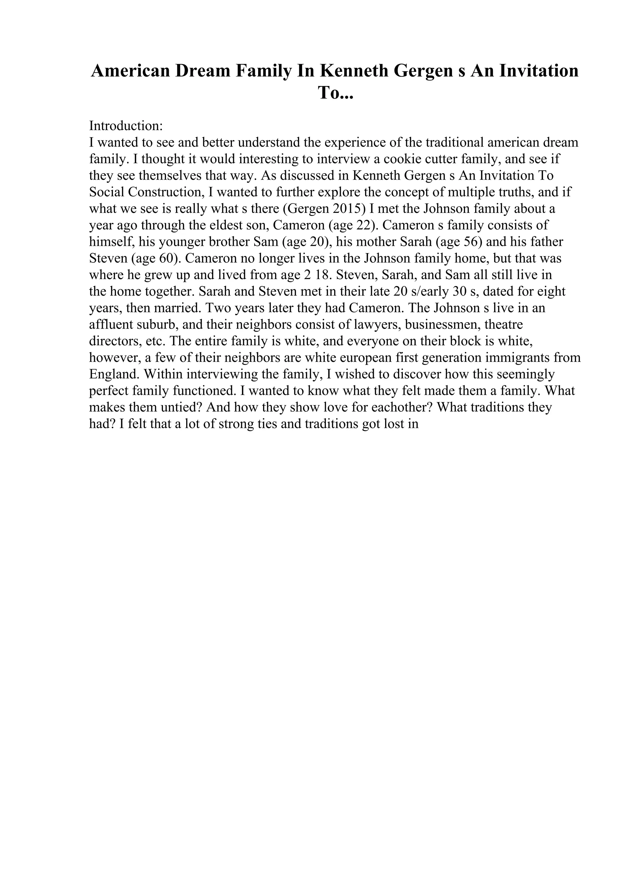 American Dream Family In Kenneth Gergen s An Invitation
To...
Introduction:
I wanted to see and better understand the experience of the traditional american dream
family. I thought it would interesting to interview a cookie cutter family, and see if
they see themselves that way. As discussed in Kenneth Gergen s An Invitation To
Social Construction, I wanted to further explore the concept of multiple truths, and if
what we see is really what s there (Gergen 2015) I met the Johnson family about a
year ago through the eldest son, Cameron (age 22). Cameron s family consists of
himself, his younger brother Sam (age 20), his mother Sarah (age 56) and his father
Steven (age 60). Cameron no longer lives in the Johnson family home, but that was
where he grew up and lived from age 2 18. Steven, Sarah, and Sam all still live in
the home together. Sarah and Steven met in their late 20 s/early 30 s, dated for eight
years, then married. Two years later they had Cameron. The Johnson s live in an
affluent suburb, and their neighbors consist of lawyers, businessmen, theatre
directors, etc. The entire family is white, and everyone on their block is white,
however, a few of their neighbors are white european first generation immigrants from
England. Within interviewing the family, I wished to discover how this seemingly
perfect family functioned. I wanted to know what they felt made them a family. What
makes them untied? And how they show love for eachother? What traditions they
had? I felt that a lot of strong ties and traditions got lost in
 