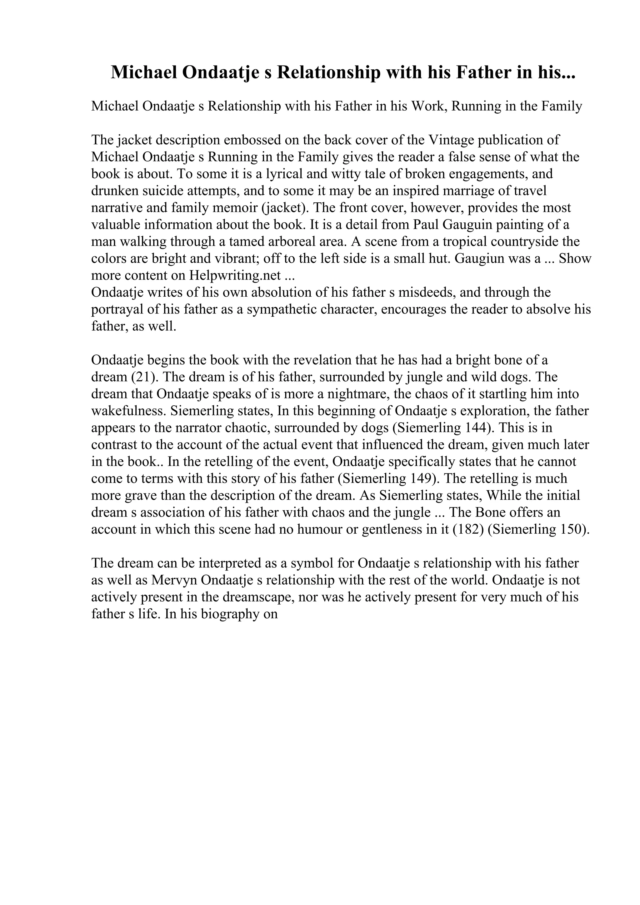Michael Ondaatje s Relationship with his Father in his...
Michael Ondaatje s Relationship with his Father in his Work, Running in the Family
The jacket description embossed on the back cover of the Vintage publication of
Michael Ondaatje s Running in the Family gives the reader a false sense of what the
book is about. To some it is a lyrical and witty tale of broken engagements, and
drunken suicide attempts, and to some it may be an inspired marriage of travel
narrative and family memoir (jacket). The front cover, however, provides the most
valuable information about the book. It is a detail from Paul Gauguin painting of a
man walking through a tamed arboreal area. A scene from a tropical countryside the
colors are bright and vibrant; off to the left side is a small hut. Gaugiun was a ... Show
more content on Helpwriting.net ...
Ondaatje writes of his own absolution of his father s misdeeds, and through the
portrayal of his father as a sympathetic character, encourages the reader to absolve his
father, as well.
Ondaatje begins the book with the revelation that he has had a bright bone of a
dream (21). The dream is of his father, surrounded by jungle and wild dogs. The
dream that Ondaatje speaks of is more a nightmare, the chaos of it startling him into
wakefulness. Siemerling states, In this beginning of Ondaatje s exploration, the father
appears to the narrator chaotic, surrounded by dogs (Siemerling 144). This is in
contrast to the account of the actual event that influenced the dream, given much later
in the book.. In the retelling of the event, Ondaatje specifically states that he cannot
come to terms with this story of his father (Siemerling 149). The retelling is much
more grave than the description of the dream. As Siemerling states, While the initial
dream s association of his father with chaos and the jungle ... The Bone offers an
account in which this scene had no humour or gentleness in it (182) (Siemerling 150).
The dream can be interpreted as a symbol for Ondaatje s relationship with his father
as well as Mervyn Ondaatje s relationship with the rest of the world. Ondaatje is not
actively present in the dreamscape, nor was he actively present for very much of his
father s life. In his biography on
 