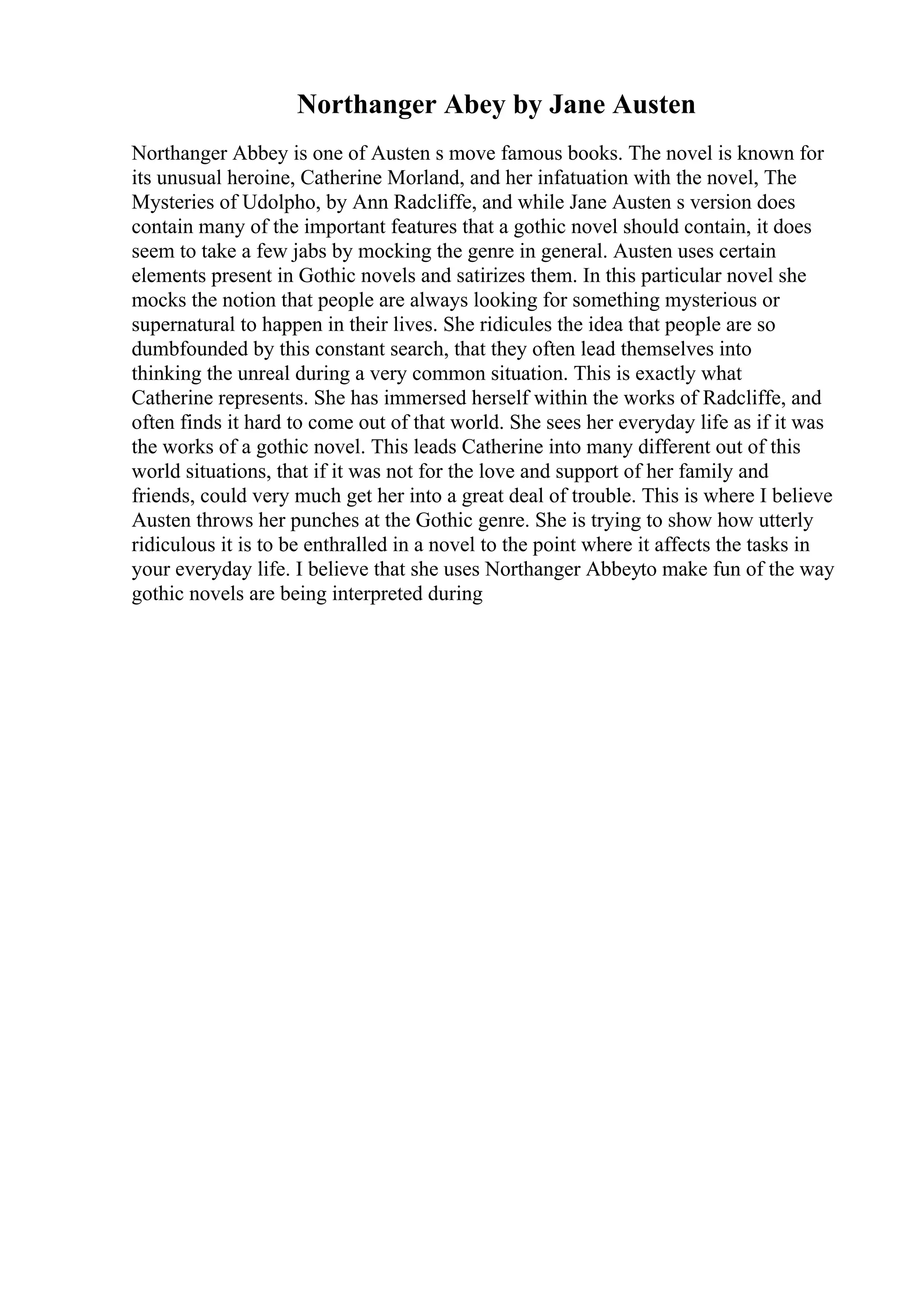 Northanger Abey by Jane Austen
Northanger Abbey is one of Austen s move famous books. The novel is known for
its unusual heroine, Catherine Morland, and her infatuation with the novel, The
Mysteries of Udolpho, by Ann Radcliffe, and while Jane Austen s version does
contain many of the important features that a gothic novel should contain, it does
seem to take a few jabs by mocking the genre in general. Austen uses certain
elements present in Gothic novels and satirizes them. In this particular novel she
mocks the notion that people are always looking for something mysterious or
supernatural to happen in their lives. She ridicules the idea that people are so
dumbfounded by this constant search, that they often lead themselves into
thinking the unreal during a very common situation. This is exactly what
Catherine represents. She has immersed herself within the works of Radcliffe, and
often finds it hard to come out of that world. She sees her everyday life as if it was
the works of a gothic novel. This leads Catherine into many different out of this
world situations, that if it was not for the love and support of her family and
friends, could very much get her into a great deal of trouble. This is where I believe
Austen throws her punches at the Gothic genre. She is trying to show how utterly
ridiculous it is to be enthralled in a novel to the point where it affects the tasks in
your everyday life. I believe that she uses Northanger Abbeyto make fun of the way
gothic novels are being interpreted during
 