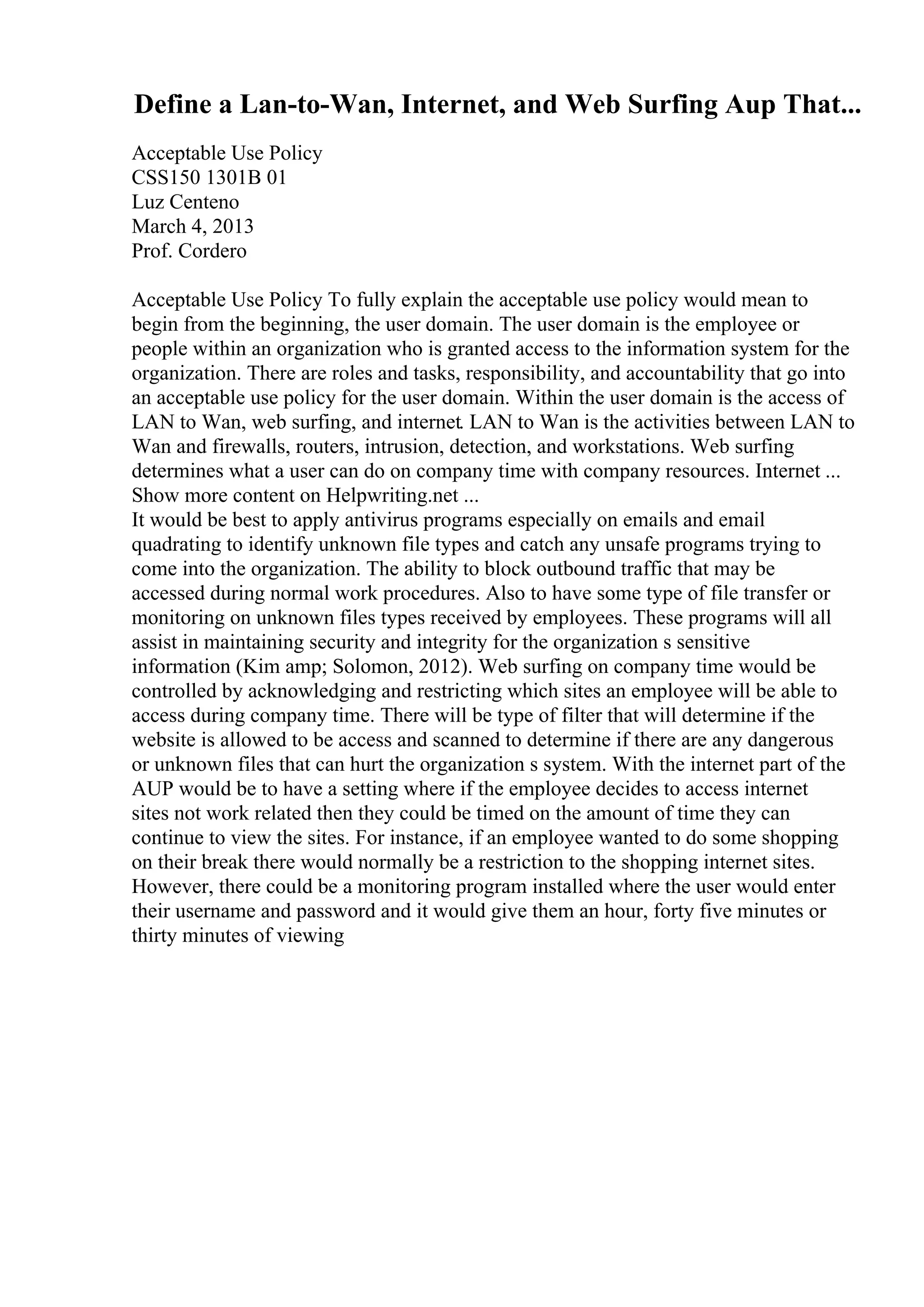 Define a Lan-to-Wan, Internet, and Web Surfing Aup That...
Acceptable Use Policy
CSS150 1301B 01
Luz Centeno
March 4, 2013
Prof. Cordero
Acceptable Use Policy To fully explain the acceptable use policy would mean to
begin from the beginning, the user domain. The user domain is the employee or
people within an organization who is granted access to the information system for the
organization. There are roles and tasks, responsibility, and accountability that go into
an acceptable use policy for the user domain. Within the user domain is the access of
LAN to Wan, web surfing, and internet. LAN to Wan is the activities between LAN to
Wan and firewalls, routers, intrusion, detection, and workstations. Web surfing
determines what a user can do on company time with company resources. Internet ...
Show more content on Helpwriting.net ...
It would be best to apply antivirus programs especially on emails and email
quadrating to identify unknown file types and catch any unsafe programs trying to
come into the organization. The ability to block outbound traffic that may be
accessed during normal work procedures. Also to have some type of file transfer or
monitoring on unknown files types received by employees. These programs will all
assist in maintaining security and integrity for the organization s sensitive
information (Kim amp; Solomon, 2012). Web surfing on company time would be
controlled by acknowledging and restricting which sites an employee will be able to
access during company time. There will be type of filter that will determine if the
website is allowed to be access and scanned to determine if there are any dangerous
or unknown files that can hurt the organization s system. With the internet part of the
AUP would be to have a setting where if the employee decides to access internet
sites not work related then they could be timed on the amount of time they can
continue to view the sites. For instance, if an employee wanted to do some shopping
on their break there would normally be a restriction to the shopping internet sites.
However, there could be a monitoring program installed where the user would enter
their username and password and it would give them an hour, forty five minutes or
thirty minutes of viewing
 