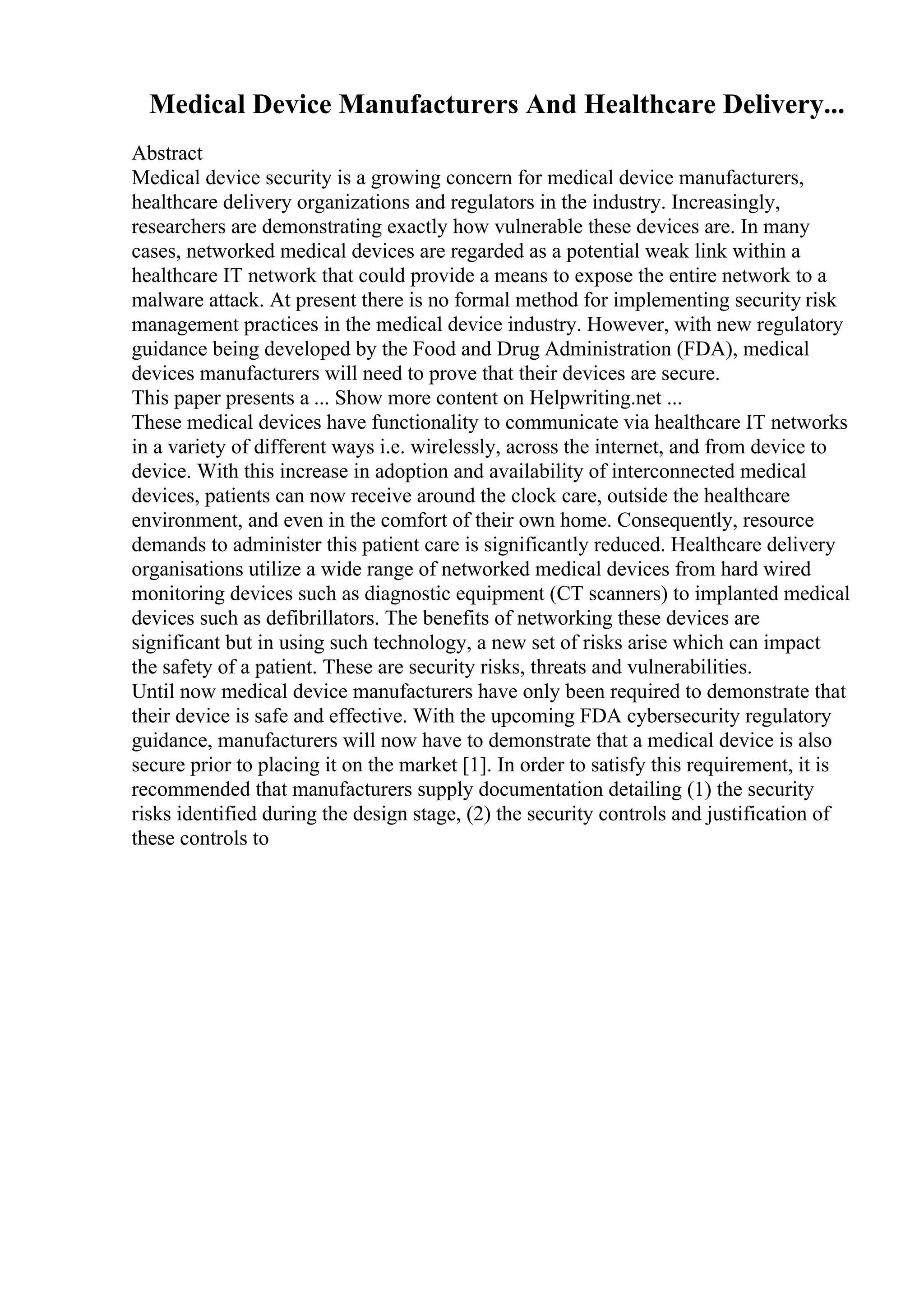 Medical Device Manufacturers And Healthcare Delivery...
Abstract
Medical device security is a growing concern for medical device manufacturers,
healthcare delivery organizations and regulators in the industry. Increasingly,
researchers are demonstrating exactly how vulnerable these devices are. In many
cases, networked medical devices are regarded as a potential weak link within a
healthcare IT network that could provide a means to expose the entire network to a
malware attack. At present there is no formal method for implementing security risk
management practices in the medical device industry. However, with new regulatory
guidance being developed by the Food and Drug Administration (FDA), medical
devices manufacturers will need to prove that their devices are secure.
This paper presents a ... Show more content on Helpwriting.net ...
These medical devices have functionality to communicate via healthcare IT networks
in a variety of different ways i.e. wirelessly, across the internet, and from device to
device. With this increase in adoption and availability of interconnected medical
devices, patients can now receive around the clock care, outside the healthcare
environment, and even in the comfort of their own home. Consequently, resource
demands to administer this patient care is significantly reduced. Healthcare delivery
organisations utilize a wide range of networked medical devices from hard wired
monitoring devices such as diagnostic equipment (CT scanners) to implanted medical
devices such as defibrillators. The benefits of networking these devices are
significant but in using such technology, a new set of risks arise which can impact
the safety of a patient. These are security risks, threats and vulnerabilities.
Until now medical device manufacturers have only been required to demonstrate that
their device is safe and effective. With the upcoming FDA cybersecurity regulatory
guidance, manufacturers will now have to demonstrate that a medical device is also
secure prior to placing it on the market [1]. In order to satisfy this requirement, it is
recommended that manufacturers supply documentation detailing (1) the security
risks identified during the design stage, (2) the security controls and justification of
these controls to
 