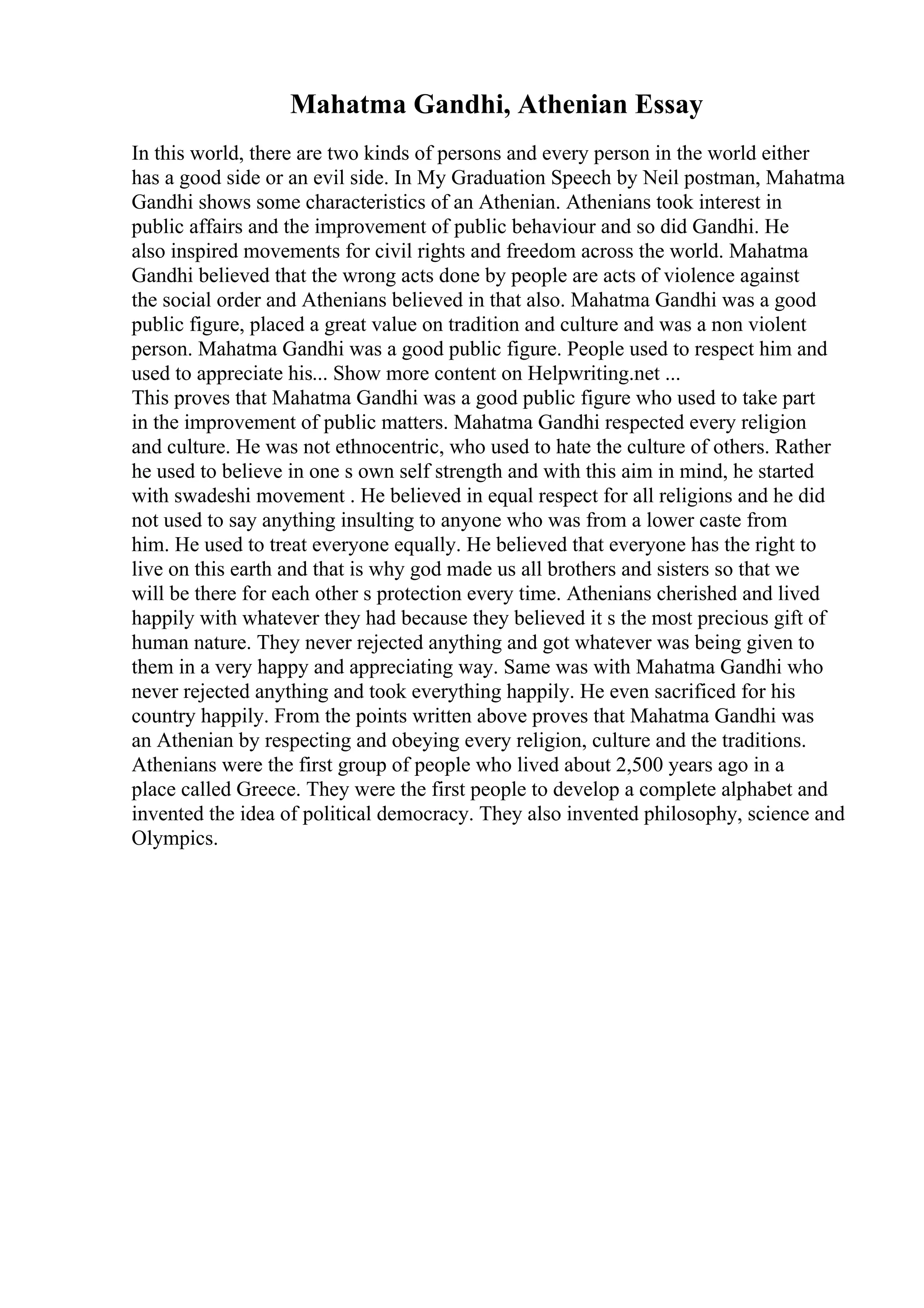 Mahatma Gandhi, Athenian Essay
In this world, there are two kinds of persons and every person in the world either
has a good side or an evil side. In My Graduation Speech by Neil postman, Mahatma
Gandhi shows some characteristics of an Athenian. Athenians took interest in
public affairs and the improvement of public behaviour and so did Gandhi. He
also inspired movements for civil rights and freedom across the world. Mahatma
Gandhi believed that the wrong acts done by people are acts of violence against
the social order and Athenians believed in that also. Mahatma Gandhi was a good
public figure, placed a great value on tradition and culture and was a non violent
person. Mahatma Gandhi was a good public figure. People used to respect him and
used to appreciate his... Show more content on Helpwriting.net ...
This proves that Mahatma Gandhi was a good public figure who used to take part
in the improvement of public matters. Mahatma Gandhi respected every religion
and culture. He was not ethnocentric, who used to hate the culture of others. Rather
he used to believe in one s own self strength and with this aim in mind, he started
with swadeshi movement . He believed in equal respect for all religions and he did
not used to say anything insulting to anyone who was from a lower caste from
him. He used to treat everyone equally. He believed that everyone has the right to
live on this earth and that is why god made us all brothers and sisters so that we
will be there for each other s protection every time. Athenians cherished and lived
happily with whatever they had because they believed it s the most precious gift of
human nature. They never rejected anything and got whatever was being given to
them in a very happy and appreciating way. Same was with Mahatma Gandhi who
never rejected anything and took everything happily. He even sacrificed for his
country happily. From the points written above proves that Mahatma Gandhi was
an Athenian by respecting and obeying every religion, culture and the traditions.
Athenians were the first group of people who lived about 2,500 years ago in a
place called Greece. They were the first people to develop a complete alphabet and
invented the idea of political democracy. They also invented philosophy, science and
Olympics.
 