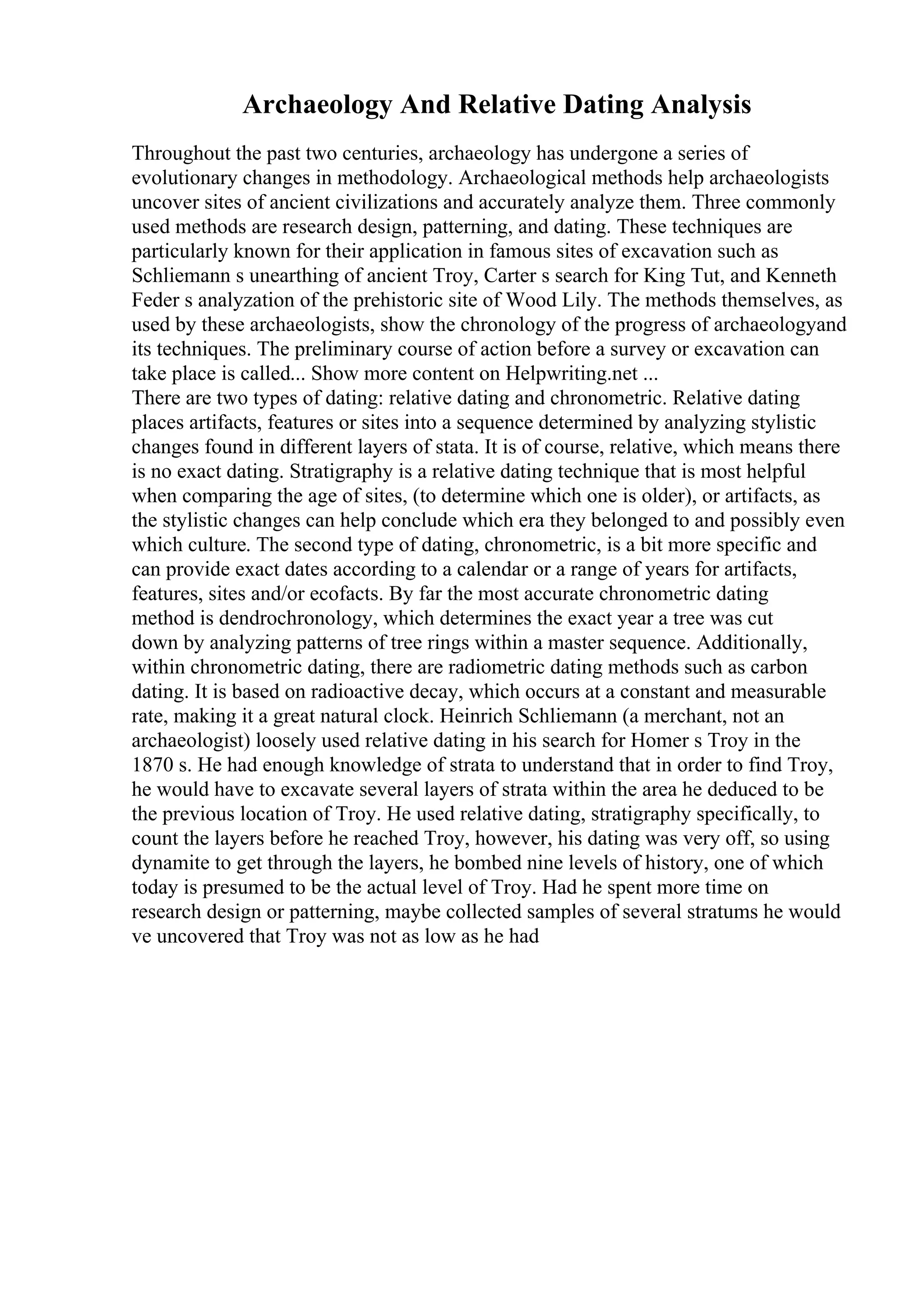 Archaeology And Relative Dating Analysis
Throughout the past two centuries, archaeology has undergone a series of
evolutionary changes in methodology. Archaeological methods help archaeologists
uncover sites of ancient civilizations and accurately analyze them. Three commonly
used methods are research design, patterning, and dating. These techniques are
particularly known for their application in famous sites of excavation such as
Schliemann s unearthing of ancient Troy, Carter s search for King Tut, and Kenneth
Feder s analyzation of the prehistoric site of Wood Lily. The methods themselves, as
used by these archaeologists, show the chronology of the progress of archaeologyand
its techniques. The preliminary course of action before a survey or excavation can
take place is called... Show more content on Helpwriting.net ...
There are two types of dating: relative dating and chronometric. Relative dating
places artifacts, features or sites into a sequence determined by analyzing stylistic
changes found in different layers of stata. It is of course, relative, which means there
is no exact dating. Stratigraphy is a relative dating technique that is most helpful
when comparing the age of sites, (to determine which one is older), or artifacts, as
the stylistic changes can help conclude which era they belonged to and possibly even
which culture. The second type of dating, chronometric, is a bit more specific and
can provide exact dates according to a calendar or a range of years for artifacts,
features, sites and/or ecofacts. By far the most accurate chronometric dating
method is dendrochronology, which determines the exact year a tree was cut
down by analyzing patterns of tree rings within a master sequence. Additionally,
within chronometric dating, there are radiometric dating methods such as carbon
dating. It is based on radioactive decay, which occurs at a constant and measurable
rate, making it a great natural clock. Heinrich Schliemann (a merchant, not an
archaeologist) loosely used relative dating in his search for Homer s Troy in the
1870 s. He had enough knowledge of strata to understand that in order to find Troy,
he would have to excavate several layers of strata within the area he deduced to be
the previous location of Troy. He used relative dating, stratigraphy specifically, to
count the layers before he reached Troy, however, his dating was very off, so using
dynamite to get through the layers, he bombed nine levels of history, one of which
today is presumed to be the actual level of Troy. Had he spent more time on
research design or patterning, maybe collected samples of several stratums he would
ve uncovered that Troy was not as low as he had
 