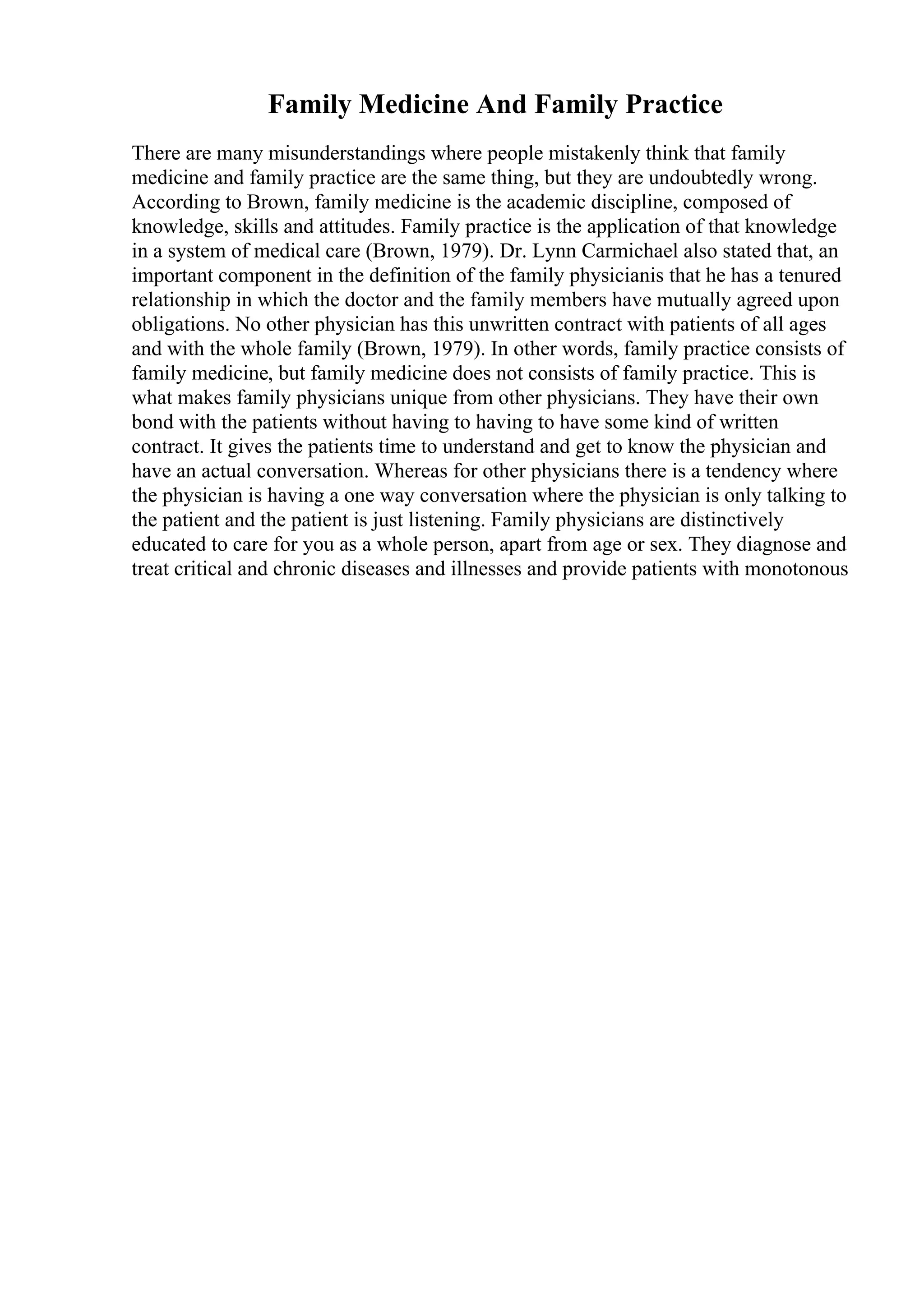 Family Medicine And Family Practice
There are many misunderstandings where people mistakenly think that family
medicine and family practice are the same thing, but they are undoubtedly wrong.
According to Brown, family medicine is the academic discipline, composed of
knowledge, skills and attitudes. Family practice is the application of that knowledge
in a system of medical care (Brown, 1979). Dr. Lynn Carmichael also stated that, an
important component in the definition of the family physicianis that he has a tenured
relationship in which the doctor and the family members have mutually agreed upon
obligations. No other physician has this unwritten contract with patients of all ages
and with the whole family (Brown, 1979). In other words, family practice consists of
family medicine, but family medicine does not consists of family practice. This is
what makes family physicians unique from other physicians. They have their own
bond with the patients without having to having to have some kind of written
contract. It gives the patients time to understand and get to know the physician and
have an actual conversation. Whereas for other physicians there is a tendency where
the physician is having a one way conversation where the physician is only talking to
the patient and the patient is just listening. Family physicians are distinctively
educated to care for you as a whole person, apart from age or sex. They diagnose and
treat critical and chronic diseases and illnesses and provide patients with monotonous
 