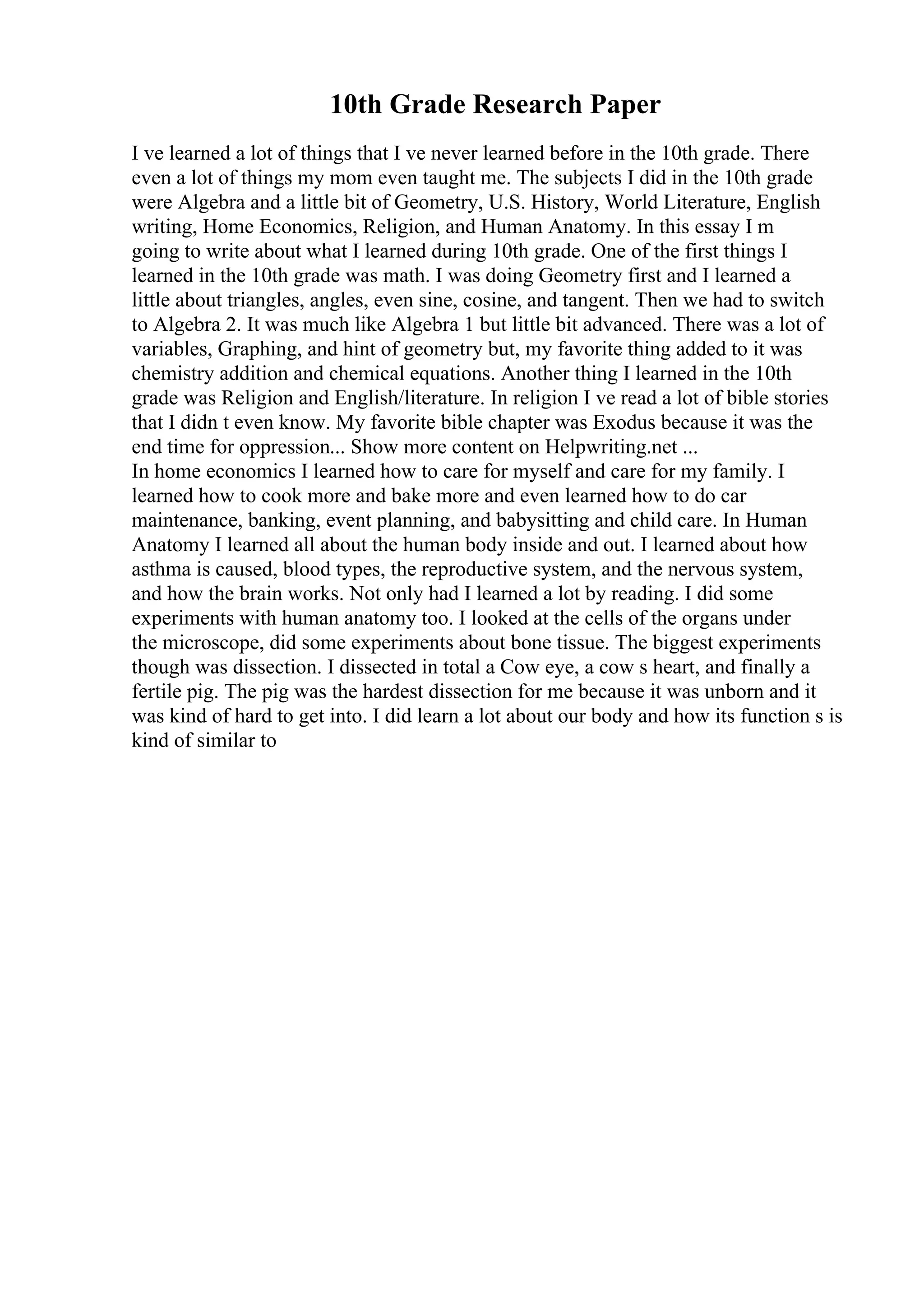 10th Grade Research Paper
I ve learned a lot of things that I ve never learned before in the 10th grade. There
even a lot of things my mom even taught me. The subjects I did in the 10th grade
were Algebra and a little bit of Geometry, U.S. History, World Literature, English
writing, Home Economics, Religion, and Human Anatomy. In this essay I m
going to write about what I learned during 10th grade. One of the first things I
learned in the 10th grade was math. I was doing Geometry first and I learned a
little about triangles, angles, even sine, cosine, and tangent. Then we had to switch
to Algebra 2. It was much like Algebra 1 but little bit advanced. There was a lot of
variables, Graphing, and hint of geometry but, my favorite thing added to it was
chemistry addition and chemical equations. Another thing I learned in the 10th
grade was Religion and English/literature. In religion I ve read a lot of bible stories
that I didn t even know. My favorite bible chapter was Exodus because it was the
end time for oppression... Show more content on Helpwriting.net ...
In home economics I learned how to care for myself and care for my family. I
learned how to cook more and bake more and even learned how to do car
maintenance, banking, event planning, and babysitting and child care. In Human
Anatomy I learned all about the human body inside and out. I learned about how
asthma is caused, blood types, the reproductive system, and the nervous system,
and how the brain works. Not only had I learned a lot by reading. I did some
experiments with human anatomy too. I looked at the cells of the organs under
the microscope, did some experiments about bone tissue. The biggest experiments
though was dissection. I dissected in total a Cow eye, a cow s heart, and finally a
fertile pig. The pig was the hardest dissection for me because it was unborn and it
was kind of hard to get into. I did learn a lot about our body and how its function s is
kind of similar to
 