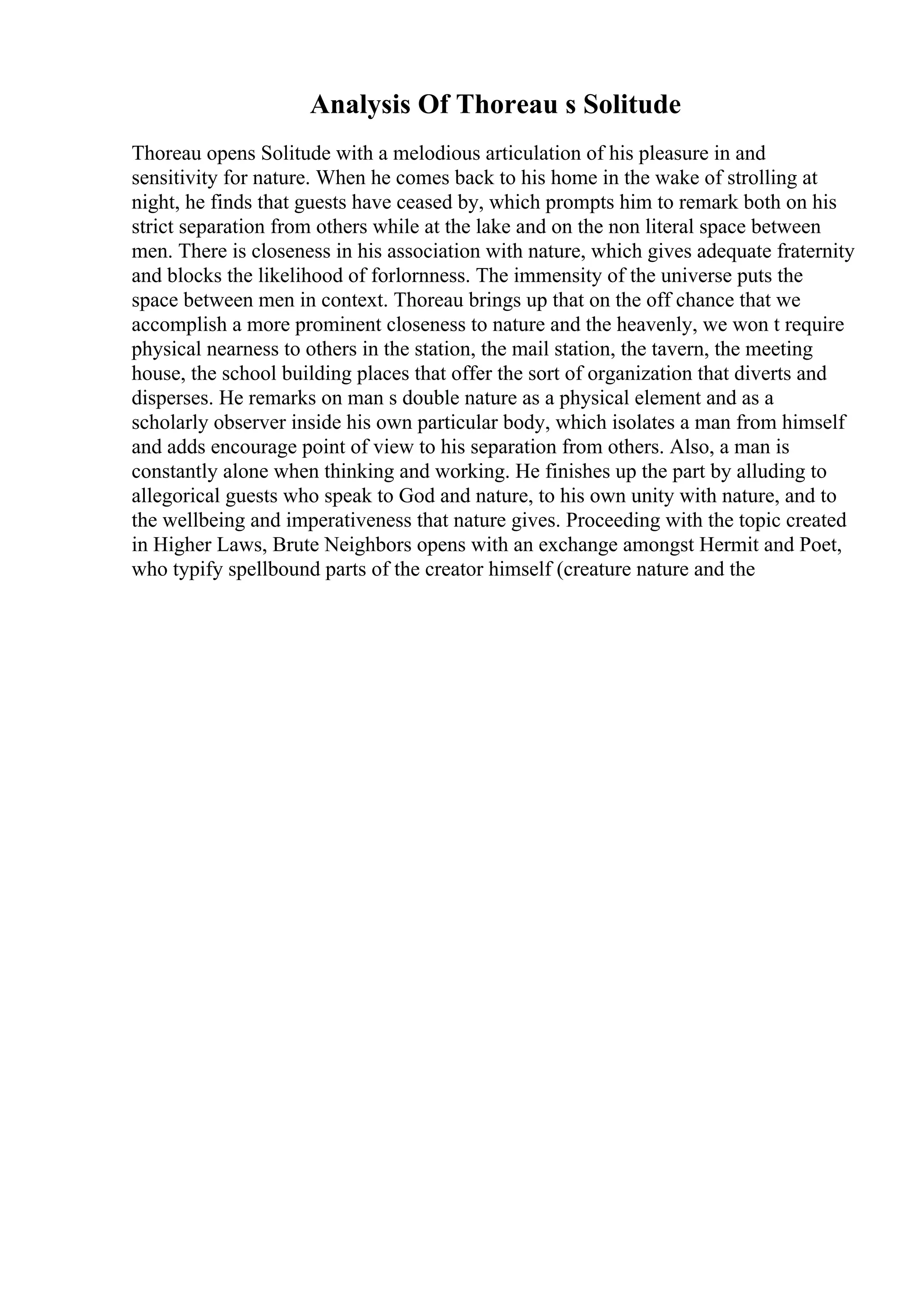 Analysis Of Thoreau s Solitude
Thoreau opens Solitude with a melodious articulation of his pleasure in and
sensitivity for nature. When he comes back to his home in the wake of strolling at
night, he finds that guests have ceased by, which prompts him to remark both on his
strict separation from others while at the lake and on the non literal space between
men. There is closeness in his association with nature, which gives adequate fraternity
and blocks the likelihood of forlornness. The immensity of the universe puts the
space between men in context. Thoreau brings up that on the off chance that we
accomplish a more prominent closeness to nature and the heavenly, we won t require
physical nearness to others in the station, the mail station, the tavern, the meeting
house, the school building places that offer the sort of organization that diverts and
disperses. He remarks on man s double nature as a physical element and as a
scholarly observer inside his own particular body, which isolates a man from himself
and adds encourage point of view to his separation from others. Also, a man is
constantly alone when thinking and working. He finishes up the part by alluding to
allegorical guests who speak to God and nature, to his own unity with nature, and to
the wellbeing and imperativeness that nature gives. Proceeding with the topic created
in Higher Laws, Brute Neighbors opens with an exchange amongst Hermit and Poet,
who typify spellbound parts of the creator himself (creature nature and the
 