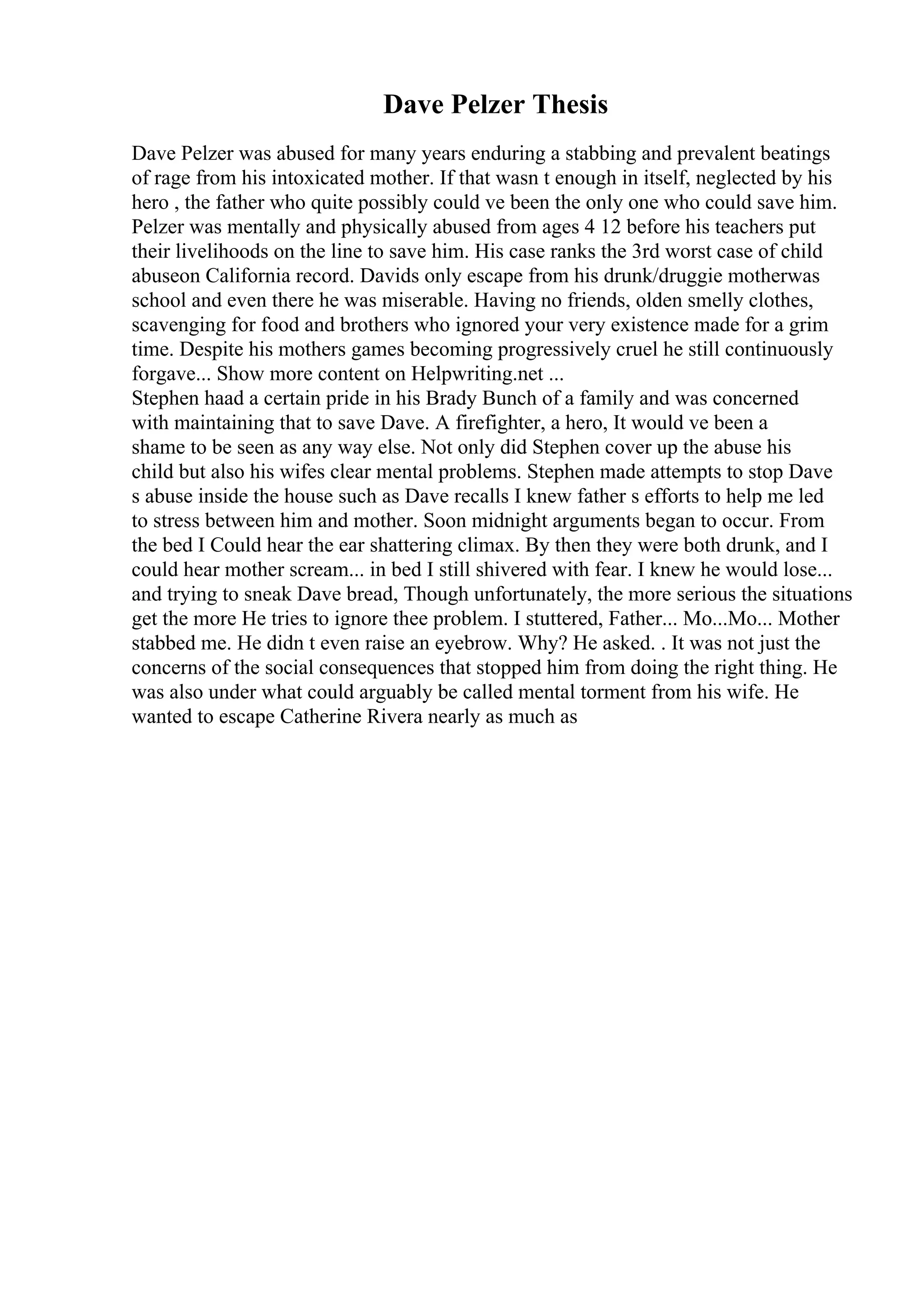 Dave Pelzer Thesis
Dave Pelzer was abused for many years enduring a stabbing and prevalent beatings
of rage from his intoxicated mother. If that wasn t enough in itself, neglected by his
hero , the father who quite possibly could ve been the only one who could save him.
Pelzer was mentally and physically abused from ages 4 12 before his teachers put
their livelihoods on the line to save him. His case ranks the 3rd worst case of child
abuseon California record. Davids only escape from his drunk/druggie motherwas
school and even there he was miserable. Having no friends, olden smelly clothes,
scavenging for food and brothers who ignored your very existence made for a grim
time. Despite his mothers games becoming progressively cruel he still continuously
forgave... Show more content on Helpwriting.net ...
Stephen haad a certain pride in his Brady Bunch of a family and was concerned
with maintaining that to save Dave. A firefighter, a hero, It would ve been a
shame to be seen as any way else. Not only did Stephen cover up the abuse his
child but also his wifes clear mental problems. Stephen made attempts to stop Dave
s abuse inside the house such as Dave recalls I knew father s efforts to help me led
to stress between him and mother. Soon midnight arguments began to occur. From
the bed I Could hear the ear shattering climax. By then they were both drunk, and I
could hear mother scream... in bed I still shivered with fear. I knew he would lose...
and trying to sneak Dave bread, Though unfortunately, the more serious the situations
get the more He tries to ignore thee problem. I stuttered, Father... Mo...Mo... Mother
stabbed me. He didn t even raise an eyebrow. Why? He asked. . It was not just the
concerns of the social consequences that stopped him from doing the right thing. He
was also under what could arguably be called mental torment from his wife. He
wanted to escape Catherine Rivera nearly as much as
 