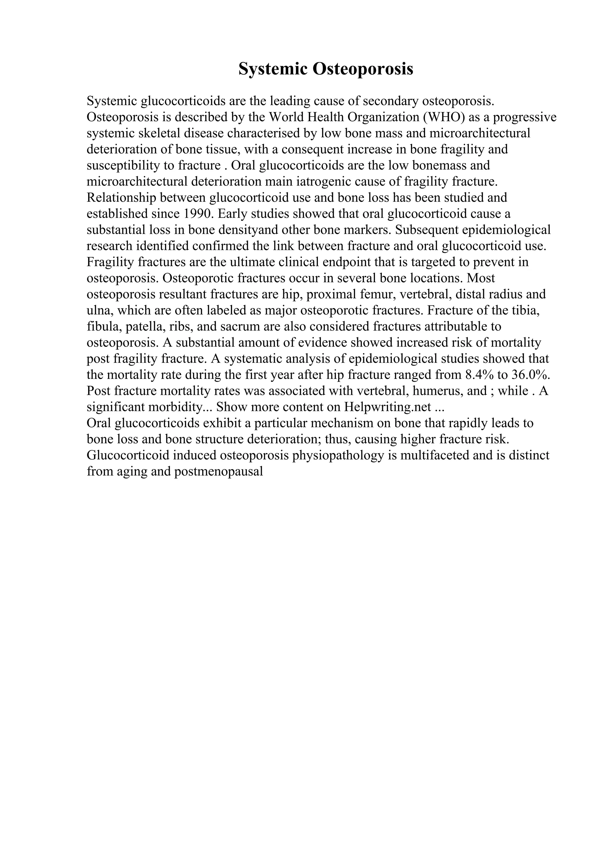 Systemic Osteoporosis
Systemic glucocorticoids are the leading cause of secondary osteoporosis.
Osteoporosis is described by the World Health Organization (WHO) as a progressive
systemic skeletal disease characterised by low bone mass and microarchitectural
deterioration of bone tissue, with a consequent increase in bone fragility and
susceptibility to fracture . Oral glucocorticoids are the low bonemass and
microarchitectural deterioration main iatrogenic cause of fragility fracture.
Relationship between glucocorticoid use and bone loss has been studied and
established since 1990. Early studies showed that oral glucocorticoid cause a
substantial loss in bone densityand other bone markers. Subsequent epidemiological
research identified confirmed the link between fracture and oral glucocorticoid use.
Fragility fractures are the ultimate clinical endpoint that is targeted to prevent in
osteoporosis. Osteoporotic fractures occur in several bone locations. Most
osteoporosis resultant fractures are hip, proximal femur, vertebral, distal radius and
ulna, which are often labeled as major osteoporotic fractures. Fracture of the tibia,
fibula, patella, ribs, and sacrum are also considered fractures attributable to
osteoporosis. A substantial amount of evidence showed increased risk of mortality
post fragility fracture. A systematic analysis of epidemiological studies showed that
the mortality rate during the first year after hip fracture ranged from 8.4% to 36.0%.
Post fracture mortality rates was associated with vertebral, humerus, and ; while . A
significant morbidity... Show more content on Helpwriting.net ...
Oral glucocorticoids exhibit a particular mechanism on bone that rapidly leads to
bone loss and bone structure deterioration; thus, causing higher fracture risk.
Glucocorticoid induced osteoporosis physiopathology is multifaceted and is distinct
from aging and postmenopausal
 