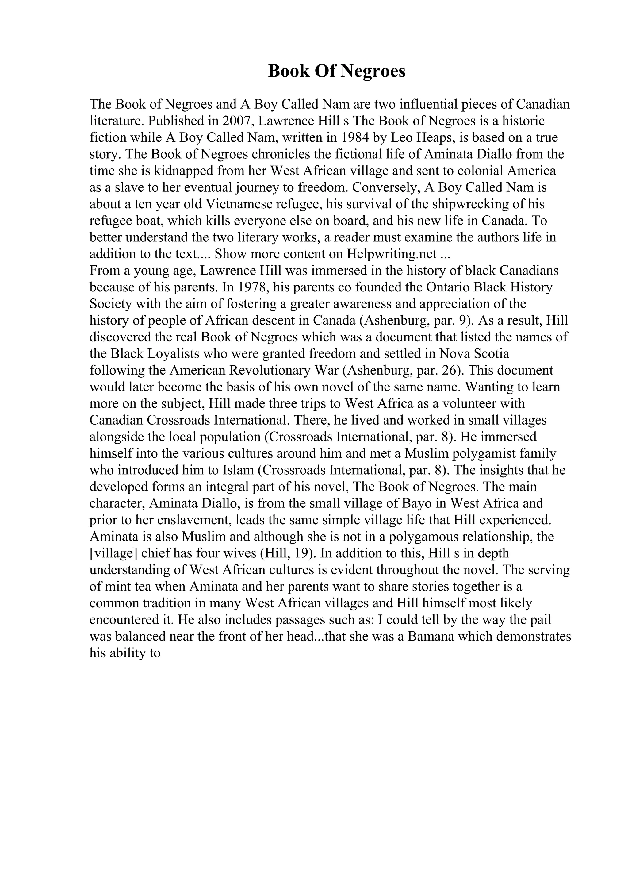 Book Of Negroes
The Book of Negroes and A Boy Called Nam are two influential pieces of Canadian
literature. Published in 2007, Lawrence Hill s The Book of Negroes is a historic
fiction while A Boy Called Nam, written in 1984 by Leo Heaps, is based on a true
story. The Book of Negroes chronicles the fictional life of Aminata Diallo from the
time she is kidnapped from her West African village and sent to colonial America
as a slave to her eventual journey to freedom. Conversely, A Boy Called Nam is
about a ten year old Vietnamese refugee, his survival of the shipwrecking of his
refugee boat, which kills everyone else on board, and his new life in Canada. To
better understand the two literary works, a reader must examine the authors life in
addition to the text.... Show more content on Helpwriting.net ...
From a young age, Lawrence Hill was immersed in the history of black Canadians
because of his parents. In 1978, his parents co founded the Ontario Black History
Society with the aim of fostering a greater awareness and appreciation of the
history of people of African descent in Canada (Ashenburg, par. 9). As a result, Hill
discovered the real Book of Negroes which was a document that listed the names of
the Black Loyalists who were granted freedom and settled in Nova Scotia
following the American Revolutionary War (Ashenburg, par. 26). This document
would later become the basis of his own novel of the same name. Wanting to learn
more on the subject, Hill made three trips to West Africa as a volunteer with
Canadian Crossroads International. There, he lived and worked in small villages
alongside the local population (Crossroads International, par. 8). He immersed
himself into the various cultures around him and met a Muslim polygamist family
who introduced him to Islam (Crossroads International, par. 8). The insights that he
developed forms an integral part of his novel, The Book of Negroes. The main
character, Aminata Diallo, is from the small village of Bayo in West Africa and
prior to her enslavement, leads the same simple village life that Hill experienced.
Aminata is also Muslim and although she is not in a polygamous relationship, the
[village] chief has four wives (Hill, 19). In addition to this, Hill s in depth
understanding of West African cultures is evident throughout the novel. The serving
of mint tea when Aminata and her parents want to share stories together is a
common tradition in many West African villages and Hill himself most likely
encountered it. He also includes passages such as: I could tell by the way the pail
was balanced near the front of her head...that she was a Bamana which demonstrates
his ability to
 