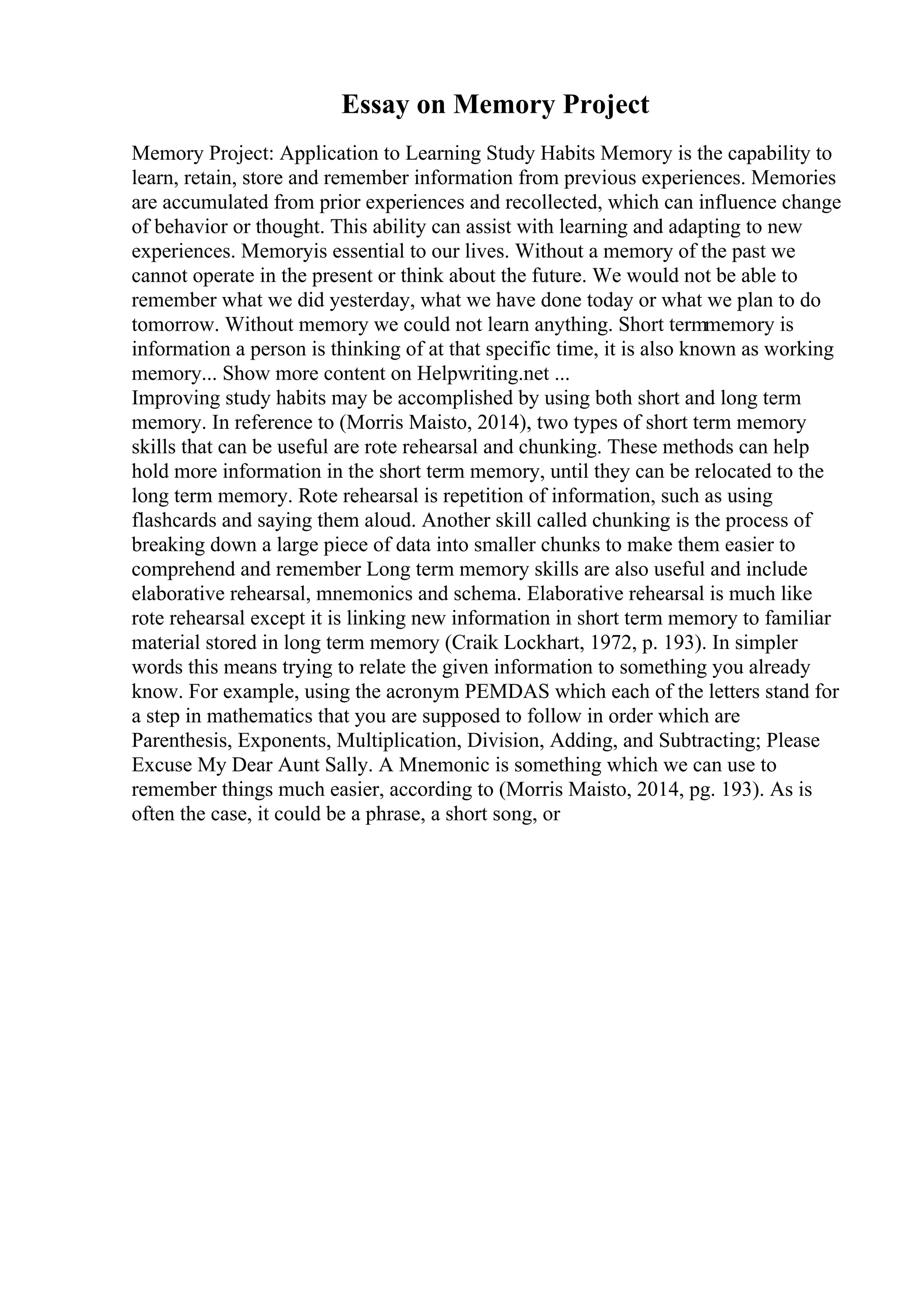 Essay on Memory Project
Memory Project: Application to Learning Study Habits Memory is the capability to
learn, retain, store and remember information from previous experiences. Memories
are accumulated from prior experiences and recollected, which can influence change
of behavior or thought. This ability can assist with learning and adapting to new
experiences. Memoryis essential to our lives. Without a memory of the past we
cannot operate in the present or think about the future. We would not be able to
remember what we did yesterday, what we have done today or what we plan to do
tomorrow. Without memory we could not learn anything. Short termmemory is
information a person is thinking of at that specific time, it is also known as working
memory... Show more content on Helpwriting.net ...
Improving study habits may be accomplished by using both short and long term
memory. In reference to (Morris Maisto, 2014), two types of short term memory
skills that can be useful are rote rehearsal and chunking. These methods can help
hold more information in the short term memory, until they can be relocated to the
long term memory. Rote rehearsal is repetition of information, such as using
flashcards and saying them aloud. Another skill called chunking is the process of
breaking down a large piece of data into smaller chunks to make them easier to
comprehend and remember Long term memory skills are also useful and include
elaborative rehearsal, mnemonics and schema. Elaborative rehearsal is much like
rote rehearsal except it is linking new information in short term memory to familiar
material stored in long term memory (Craik Lockhart, 1972, p. 193). In simpler
words this means trying to relate the given information to something you already
know. For example, using the acronym PEMDAS which each of the letters stand for
a step in mathematics that you are supposed to follow in order which are
Parenthesis, Exponents, Multiplication, Division, Adding, and Subtracting; Please
Excuse My Dear Aunt Sally. A Mnemonic is something which we can use to
remember things much easier, according to (Morris Maisto, 2014, pg. 193). As is
often the case, it could be a phrase, a short song, or
 