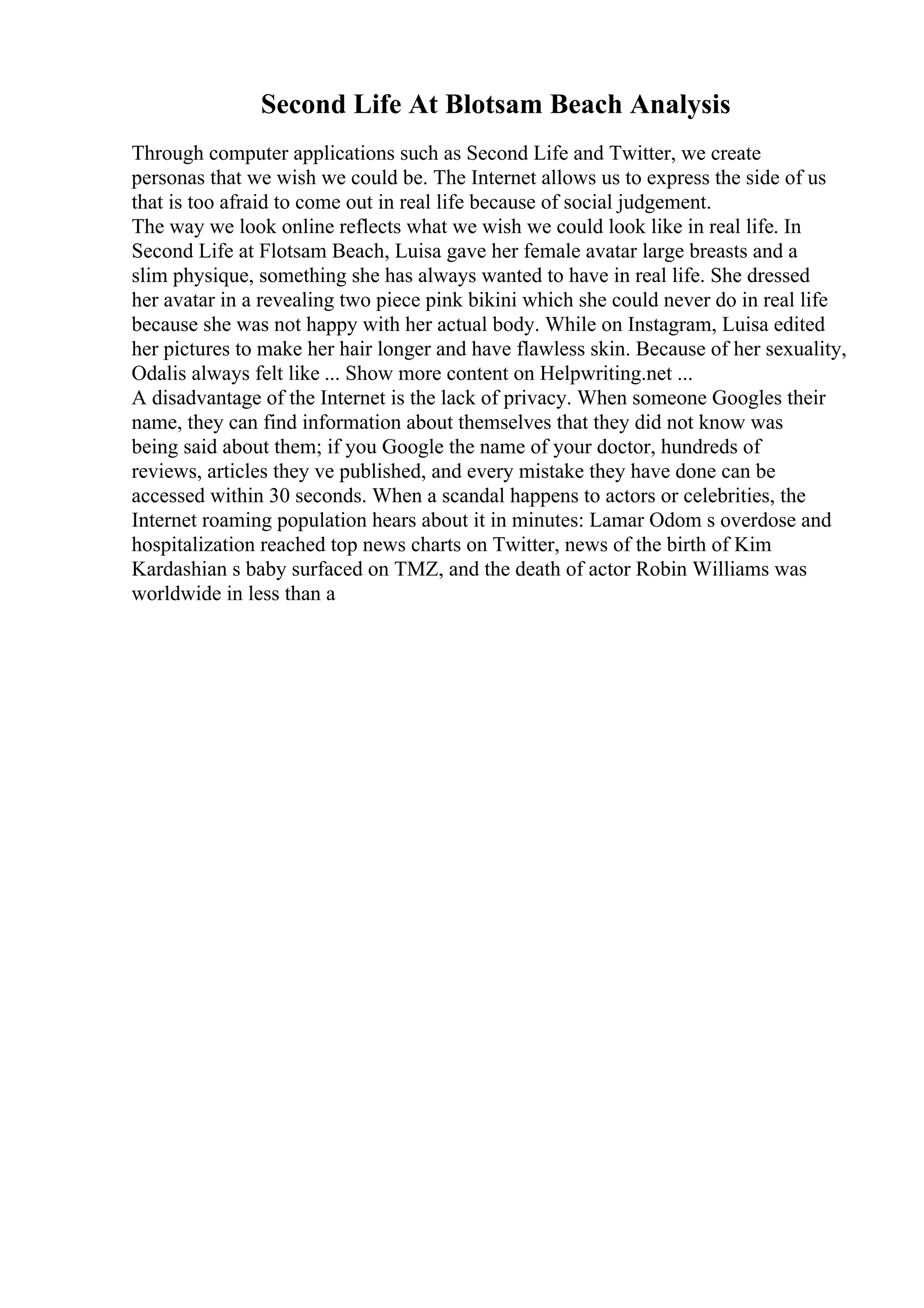 Second Life At Blotsam Beach Analysis
Through computer applications such as Second Life and Twitter, we create
personas that we wish we could be. The Internet allows us to express the side of us
that is too afraid to come out in real life because of social judgement.
The way we look online reflects what we wish we could look like in real life. In
Second Life at Flotsam Beach, Luisa gave her female avatar large breasts and a
slim physique, something she has always wanted to have in real life. She dressed
her avatar in a revealing two piece pink bikini which she could never do in real life
because she was not happy with her actual body. While on Instagram, Luisa edited
her pictures to make her hair longer and have flawless skin. Because of her sexuality,
Odalis always felt like ... Show more content on Helpwriting.net ...
A disadvantage of the Internet is the lack of privacy. When someone Googles their
name, they can find information about themselves that they did not know was
being said about them; if you Google the name of your doctor, hundreds of
reviews, articles they ve published, and every mistake they have done can be
accessed within 30 seconds. When a scandal happens to actors or celebrities, the
Internet roaming population hears about it in minutes: Lamar Odom s overdose and
hospitalization reached top news charts on Twitter, news of the birth of Kim
Kardashian s baby surfaced on TMZ, and the death of actor Robin Williams was
worldwide in less than a
 
