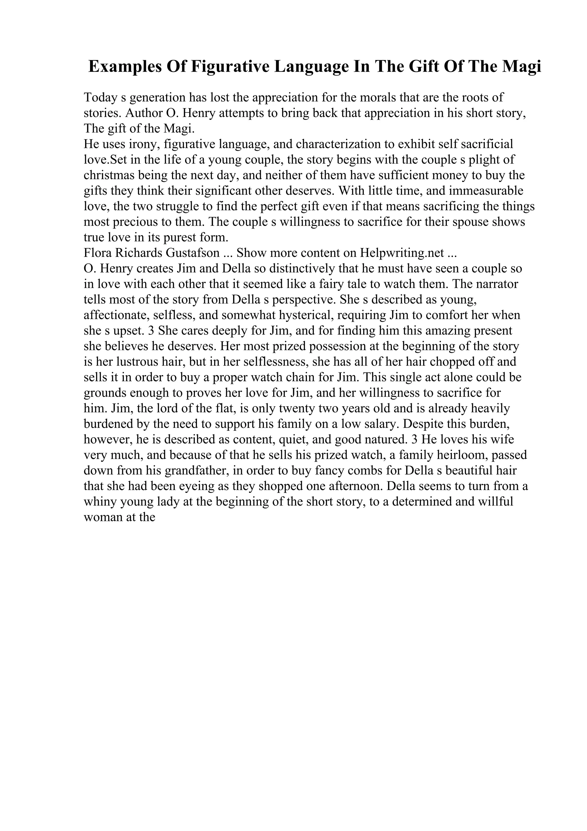 Examples Of Figurative Language In The Gift Of The Magi
Today s generation has lost the appreciation for the morals that are the roots of
stories. Author O. Henry attempts to bring back that appreciation in his short story,
The gift of the Magi.
He uses irony, figurative language, and characterization to exhibit self sacrificial
love.Set in the life of a young couple, the story begins with the couple s plight of
christmas being the next day, and neither of them have sufficient money to buy the
gifts they think their significant other deserves. With little time, and immeasurable
love, the two struggle to find the perfect gift even if that means sacrificing the things
most precious to them. The couple s willingness to sacrifice for their spouse shows
true love in its purest form.
Flora Richards Gustafson ... Show more content on Helpwriting.net ...
O. Henry creates Jim and Della so distinctively that he must have seen a couple so
in love with each other that it seemed like a fairy tale to watch them. The narrator
tells most of the story from Della s perspective. She s described as young,
affectionate, selfless, and somewhat hysterical, requiring Jim to comfort her when
she s upset. 3 She cares deeply for Jim, and for finding him this amazing present
she believes he deserves. Her most prized possession at the beginning of the story
is her lustrous hair, but in her selflessness, she has all of her hair chopped off and
sells it in order to buy a proper watch chain for Jim. This single act alone could be
grounds enough to proves her love for Jim, and her willingness to sacrifice for
him. Jim, the lord of the flat, is only twenty two years old and is already heavily
burdened by the need to support his family on a low salary. Despite this burden,
however, he is described as content, quiet, and good natured. 3 He loves his wife
very much, and because of that he sells his prized watch, a family heirloom, passed
down from his grandfather, in order to buy fancy combs for Della s beautiful hair
that she had been eyeing as they shopped one afternoon. Della seems to turn from a
whiny young lady at the beginning of the short story, to a determined and willful
woman at the
 