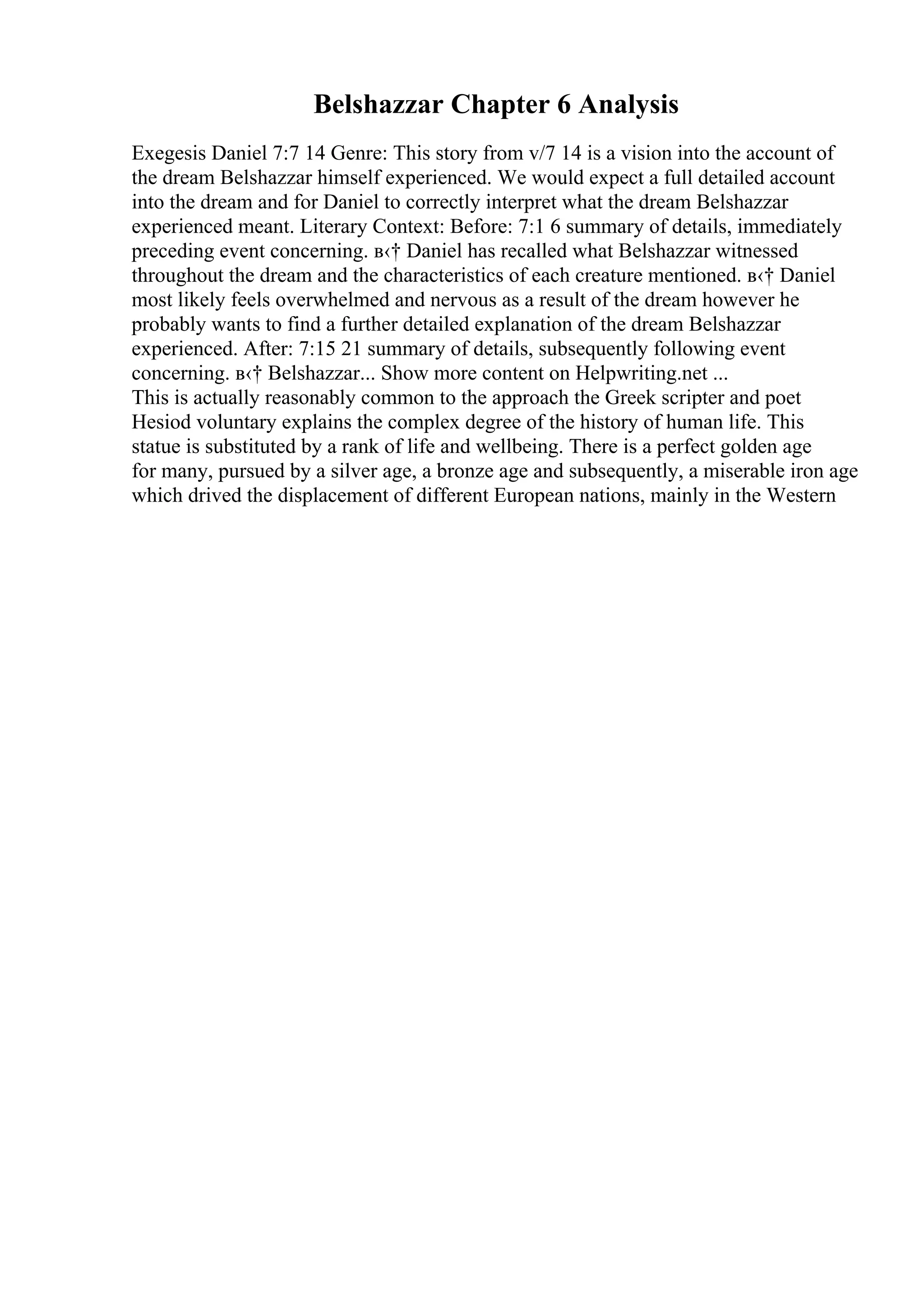 Belshazzar Chapter 6 Analysis
Exegesis Daniel 7:7 14 Genre: This story from v/7 14 is a vision into the account of
the dream Belshazzar himself experienced. We would expect a full detailed account
into the dream and for Daniel to correctly interpret what the dream Belshazzar
experienced meant. Literary Context: Before: 7:1 6 summary of details, immediately
preceding event concerning. в‹† Daniel has recalled what Belshazzar witnessed
throughout the dream and the characteristics of each creature mentioned. в‹† Daniel
most likely feels overwhelmed and nervous as a result of the dream however he
probably wants to find a further detailed explanation of the dream Belshazzar
experienced. After: 7:15 21 summary of details, subsequently following event
concerning. в‹† Belshazzar... Show more content on Helpwriting.net ...
This is actually reasonably common to the approach the Greek scripter and poet
Hesiod voluntary explains the complex degree of the history of human life. This
statue is substituted by a rank of life and wellbeing. There is a perfect golden age
for many, pursued by a silver age, a bronze age and subsequently, a miserable iron age
which drived the displacement of different European nations, mainly in the Western
 