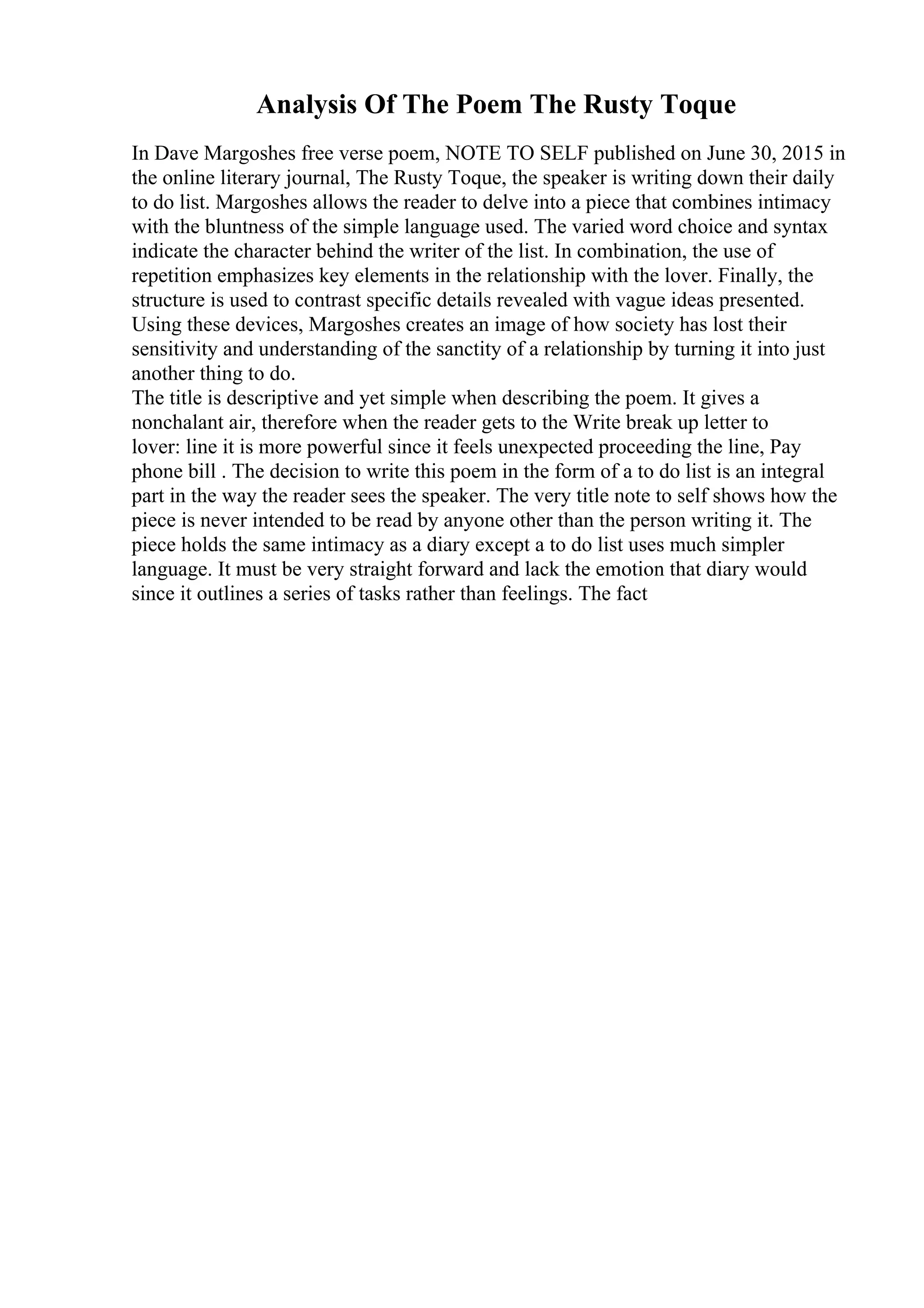 Analysis Of The Poem The Rusty Toque
In Dave Margoshes free verse poem, NOTE TO SELF published on June 30, 2015 in
the online literary journal, The Rusty Toque, the speaker is writing down their daily
to do list. Margoshes allows the reader to delve into a piece that combines intimacy
with the bluntness of the simple language used. The varied word choice and syntax
indicate the character behind the writer of the list. In combination, the use of
repetition emphasizes key elements in the relationship with the lover. Finally, the
structure is used to contrast specific details revealed with vague ideas presented.
Using these devices, Margoshes creates an image of how society has lost their
sensitivity and understanding of the sanctity of a relationship by turning it into just
another thing to do.
The title is descriptive and yet simple when describing the poem. It gives a
nonchalant air, therefore when the reader gets to the Write break up letter to
lover: line it is more powerful since it feels unexpected proceeding the line, Pay
phone bill . The decision to write this poem in the form of a to do list is an integral
part in the way the reader sees the speaker. The very title note to self shows how the
piece is never intended to be read by anyone other than the person writing it. The
piece holds the same intimacy as a diary except a to do list uses much simpler
language. It must be very straight forward and lack the emotion that diary would
since it outlines a series of tasks rather than feelings. The fact
 